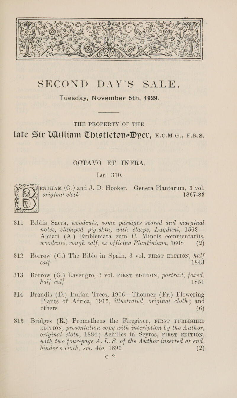       5 SSO THE PROPERTY OF THE late Sir William ThistletoneDyer, k.c.m.a., F.R.s. OCTAVO ET INFRA. Lor 310. 5) ENTHAM (G.) and J. D. Hooker. Genera Plantarum, 3 vol. original cloth 1867-83  311 Biblia Sacra, woodcuts, some passages scored and marginal notes, stamped prg-skin, with clasps, Lugdum, 1562— Alciati (A.) Emblemata cum C. Minois commentariis, woodcuts, rough calf, ex officina Plantiniana, 1608 (2) 312 Borrow (G.) The Bible in Spain, 3 vol. FIRST EDITION, half calf 1843 313 Borrow (G.) Lavengro, 3 vol. FIRST EDITION, portrait, foxed, half calf 1851 314 Brandis (D.) Indian Trees, 1906—Thonner (Fr.) Flowering Plants of Africa, 1915, tlustrated, original cloth; and others (6) 315 Bridges (R.) Prometheus the Firegiver, FIRST PUBLISHED EDITION, presentation copy with mscription by the Author, original cloth, 1884; Achilles in Scyros, FIRST EDITION, with two four-page A. L. 8S. of the Author inserted at end, binder’s cloth, sm. 4to, 1890 (2) Cc 2