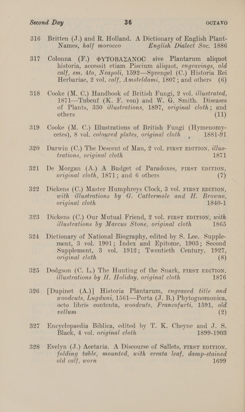 316 31? 318 327 328 Britten (J.) and R. Holland. A Dictionary of English Plant- Names, half morocco English Dialect Soc. 1886 Colonna (F.) ®YTOBASANOC sive Plantarum aliquot historia, accessit etiam Piscium aliquot, engravings, old calf, sm. 4to, Neapoli, 1592—Sprengel (C.) Historia Rei Herbariae, 2 vol. calf, Amsteldami, 1807; and others (6) Cooke (M. C.) Handbook of British Fungi, 2 vol. wlustrated, 1871—Tubeuf (K. F. von) and W. G. Smith. Diseases of Plants, 330 dlustrations, 1897, original cloth; and others (11) Cooke (M. C.) Llustrations of British Fungi (Hymenomy- cetes), 8 vol. coloured plates, orvginal cloth , 1881-91 Darwin (C.) The Descent of Man, 2 vol. FIRST EDITION, tlus- trations, original cloth 1871 De Morgan (A.) A Budget of Paradoxes, FIRST EDITION, original cloth, 1871; and 6 others (7) Dickens (C.) Master Humphreys Clock, 3 vol. FIRST EDITION, with illustrations by G. Cattermole and H. Browne, original cloth 1840-1 Dickens (C.) Our Mutual Friend, 2 vol. FIRST EDITION, with illustrations by Marcus Stone, original cloth 1865 Dictionary of National Biography, edited by S. Lee. Supple- ment, 3 vol. 1901; Index and Epitome, 1903; Second Supplement, 3 vol. 1912; Twentieth Century, 1927, original cloth (8) Dodgson (C. L.) The Hunting of the Snark, FIRST EDITION, illustrations by H. Holiday, original cloth 1876 [Dupinet (A.)| Historia Plantarum, engraved title and woodcuts, Lugdunt, 1561—Porta (J. B.) Phytognomonica, octo lbris contenta, woodcuts, Francofurtt, 1591, old vellum (2) Encyclopaedia Biblica, edited by T. K. Cheyne and J. S. Black, 4 vol. origunal cloth 1899-1903 Evelyn (J.) Acetaria. A Discourse of Sallets, FIRST EDITION, folding table, mounted, with errata leaf, damp-stained old calf, worn 1699