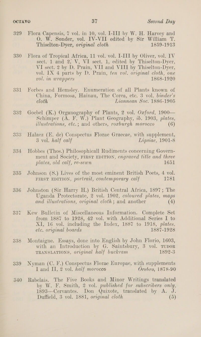 3829 330 ddl 339 340 Flora Capensis, 7 vol. in 10, vol. I-III by W. H. Harvey and O. W. Sonilr: vol. IV-VII edited by Sir William T. Thiselton- Dyer, original cloth 1859-1913 Flora of Tropical Africa, 11 vol. vol. I-III by Oliver, vol. IV sect. 1 and 2, V, VI sect. 1, edited by Thiselton-Dyer, VI sect. 2 by D. Prain, VII and VIII by Thiselton-Dyer, vol. [IX 4 parts by D. Prain, ten vol. original cloth, one vol. mm wrappers 1868-1920 Forbes and Hemsley. Enumeration of all Plants known of China, Formosa, Hainau, The Corea, etc. 3 vol. bunder’s cloth Inannean Soc. 1886-1905 Goebel (K.) Organography of Plants, 2 vol. Oxford, 1900— Schimper (A. F. W.) Plant Geography, 1b. 1903, plates, illustrations, etc.; and others, roxburgh morocco (6) Halaez (KE. de) Conspectus Florae Graecae, with supplement, 3 vol. half calf Inpsiae, 1901-8 Hobbes (Thos.) Philosophicall Rudiments concerning Govern- ment and Society, FIRST EDITION, engraved title and three plates, old calf, re-sewn 1651 Johnson (S8.) Lives of the most eminent British Poets, 4 vol. FIRST EDITION, portrait, contemporary calf 1781 Johnston (Sir Harry H.) British Central Airica, 1897; The Uganda Protectorate, 2 vol. 1902, coloured plates, maps and ulustrations, original cloth; and another (4) Kew Bulletin of Miscellaneous Information. Complete Set from 1887 to 1928, 42 vol. with Additional Series I to Xf, 16, vol. meluding the, Index, 1887 to, 191%, plates, etc. original boards 1887-1928 Montaigne. Essays, done into English by John Florio, 1603, with an Introduction by G. Saintsbury, 3 vol. TUDOR TRANSLATIONS, original half buckram 1892-3 Nyman (C. F.) Conspectus Florae Europae, with supplements I and II, 2 vol. half morocco Orebro, 1878-90 Rabelais. The Five Books and Minor Writings translated by W. F. Smith, 2 vol. published for subscribers only, 1893—Cervantes. Don Quixote, translated by A. J. Duffield, 3 vol. 1881, original cloth (5)