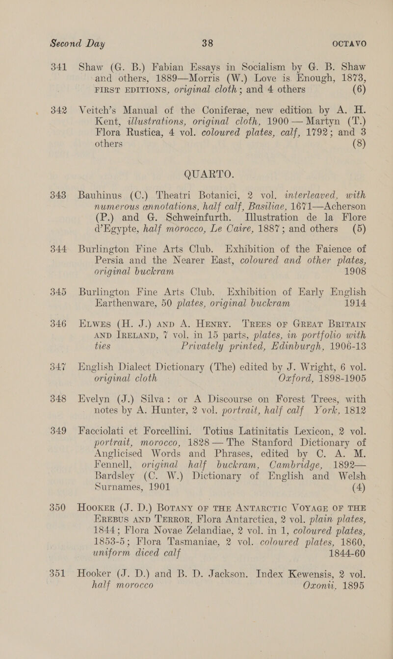 41 342 344 345 O46 O47 348 349 300 351 Shaw (G. B.) Fabian Essays in Socialism by G. B. Shaw and others, 1889—Morris (W.) Love is. Enough, 1873, FIRST EDITIONS, original cloth; and 4 others (6) Veitch’s Manual of the Coniferae, new edition by A. H. Kent, illustrations, original cloth, 1900 — Martyn (T.) Flora Rustica, 4 vol. coloured plates, calf, 1792; and 3 others (8) OUARTO. Bauhinus (C.) Theatri Botanici, 2 vol. mterleaved, with numerous annotations, half calf, Basiliae, 1671—Acherson (P.) and G. Schweinfurth. Illustration de la Flore WEgypte, half morocco, Le Caire, 1887; and others (5) Burlington Fine Arts Club. Exhibition of the Faience of Persia and the Nearer Hast, coloured and other plates, original buckram 1908 Burlington Fine Arts Club. Exhibition of Early English Earthenware, 50 plates, original buckram 1914 ELwes (H. J.) anp A. Henry. TREES or GREAT BRITAIN AND IRELAND, 7 vol. in 15 parts, plates, in portfolio with tres Prwvately printed, Edinburgh, 1906-13 English Dialect Dictionary (The) edited by J. Wright, 6 vol. original cloth Oxford, 1898-1905 Evelyn (J.) Silva: or A Discourse on Forest Trees, with notes by A. Hunter, 2 vol. portrait, half calf York, 1812 Facciolati et Forcellini. Totius Latinitatis Lexicon, 2 vol. portrait, morocco, 1828—'The Stanford Dictionary of Anglicised Words and Phrases, edited by C. A. M. Fennell, original half buckram, Cambridge, 1892— Bardsley (C. W.) Dictionary of English and Welsh Surnames, 1901 (4) Hooker (J. D.) BoTany or THE ANTARCTIC VOYAGE OF THE EREBUS AND TERROR, Flora Antarctica, 2 vol. plain plates, 1844; Flora Novae Zelandiae, 2 vol. in 1, coloured plates, 1853-5; Flora Tasmaniae, 2 vol. coloured plates, 1860, uniform diced calf 1844-60 Hooker (J. D.) and B. D. Jackson. Index Kewensis, 2 vol. half morocco Oxonu. 1895