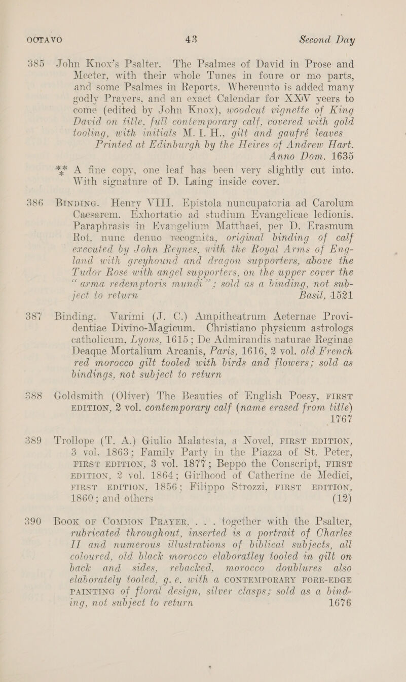 385 Oo CO ~s 389 390 43 Second Day ok ok * Meeter, with their whole Tunes in foure or mo parts, and some Psalmes in Reports. Whereunto is added many godly Pravers, and an exact Calendar for XX!V yeers to come (edited by John Knox), woodcut vignette of King David on title, full contemporary calf, covered with gold tooling, with wmitials M.1.H., gilt and gaufré leaves Printed at Edinburgh by the Heires of Andrew Hart. Anno Dom. 1635 A fine copy, one leaf has been very slightly cut into. With signature of D. Laing inside cover. Caesarem. Exhortatio ad studium Evangelicae ledionis. Paraphrasis in Evangelium Matthaei, per D. Erasmum Rot. nune denuo recognita, original binding of calf executed by John Reynes, with the Royal Arms of Eng- land with greyhound and dragon supporters, above the Tudor Rose with angel supporters, on the upper cover the “arma redemptors mundi”; sold as a binding, not sub- ject to return Basil, 1521 dentiae Divino-Magicum. Christiano physicum astrologs catholicum, Lyons, 1615; De Admirandis naturae Reginae Deaque Mortalium Arcanis, Paris, 1616, 2 vol. old French red morocco gilt tooled with birds and flowers; sold as bindings, not subject to return EDITION, 2 vol. contemporary calf (name erased from ttle) ATOt 3 vol. 1863; Family Party in the Piazza of St. Peter, FIRST EDITION, 3 vol. 1877; Beppo the Conscript, FIRST EDITION, 2 vol. 1864; Girlhood of Catherine de Medici, FIRST EDITION, 1856; Filippo Strozzi, FIRST EDITION, 1860; and others (12) rubricated throughout, inserted is a portrait of Charles II and numerous illustrations of biblical subjects, all coloured, old black morocco elaboratley tooled in gilt on back and sides, rebacked, morocco doublures also elaborately tooled, g.e. with a@ CONTEMPORARY FORE-EDGE PAINTING of floral design, silver clasps; sold as a bind- ing, not subject to return 1676