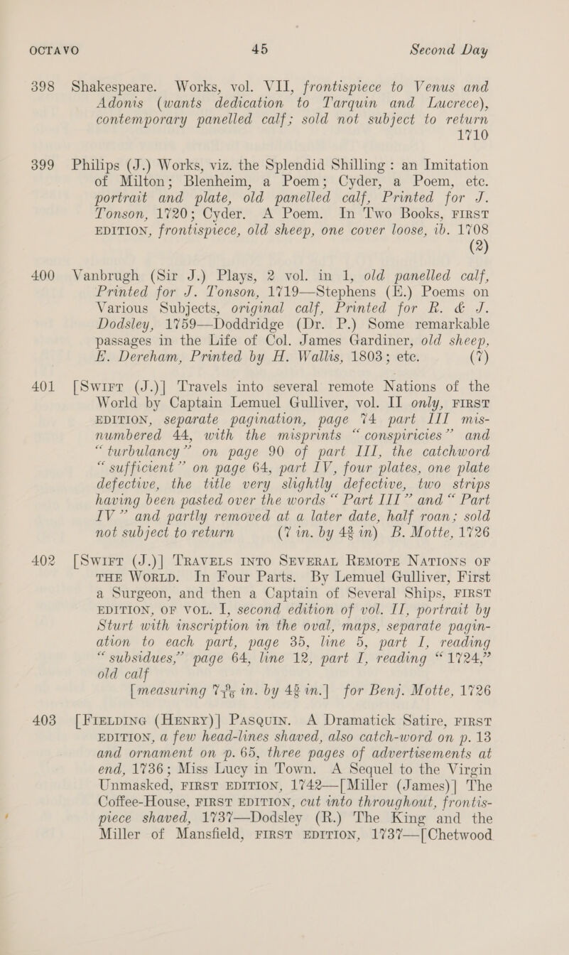 399 400 401 403 Adonis (wants dedication to Tarquin and Lwucrece), contemporary panelled calf; sold not subject to return E710 Philips (J.) Works, viz. the Splendid Shilling: an Imitation of Milton; Blenheim, a Poem; Cyder, a Poem, etc. portrat and plate, old panelled calf, Printed for J. Tonson, 1720; Cyder. A Poem. In Two Books, First EDITION, frontispiece, old sheep, one cover loose, ib. 1708 (2) Vanbrugh (Sir J.) Plays, 2 vol. in 1, old panelled calf, Printed for J. Tonson, 1719—Stephens (H.) Poems on Various Subjects, original calf, Printed for Rk. &amp; J. Dodsley, 1759—Doddridge (Dr. P.) Some remarkable passages in the Life of Col. James Gardiner, old sheep, E. Dereham, Printed by H. Wallis, 1803; ete. (7) [Swirr (J.)| Travels into several remote Nations of the World by Captain Lemuel Gulliver, vol. Il only, First EDITION, separate pagination, page 74 part III mis- numbered 44, with the misprints “ consprricies” and “turbulancy” on page 90 of part III, the catchword “ sufficient” on page 64, part IV, four plates, one plate defective, the title very slightly defectwe, two strips having been pasted over the words “ Part III” and “ Part IV” and partly removed at a later date, half roan; sold not subject to return (7 in. by 48 1n) B. Motte, 1726 [Swirt (J.)| TRAVELS INTO SEVERAL RemMoTE NATIONS OF THE WorLD. In Four Parts. By Lemuel Gulliver, First a Surgeon, and then a Captain of Several Ships, FIRST EDITION, OF VOL. I, second edition of vol. II, portrait by Sturt with inscription in the oval, maps, separate pagin- ation to each part, page 35, line 5, part I, reading “ subsidues,” page 64, line 12, part I, reading “ 1724,” old calf [measuring 7% mn. by 42 in.] for Benj. Motte, 1726 [Fretpine (Henry)| Pasquin. A Dramatick Satire, First EDITION, a few head-lines shaved, also catch-word on p. 13 and ornament on p. 65, three pages of advertisements at end, 1736; Miss Lucy in Town. A Sequel to the Virgin Unmasked, FIRST EDITION, 1742—[ Miller (James)] The Coffee-House, FIRST EDITION, cut into throughout, frontis- prece shaved, 173%7—Dodsley (R.) The King and the Miller of Mansfield, First EpITIon, 1737—[Chetwood