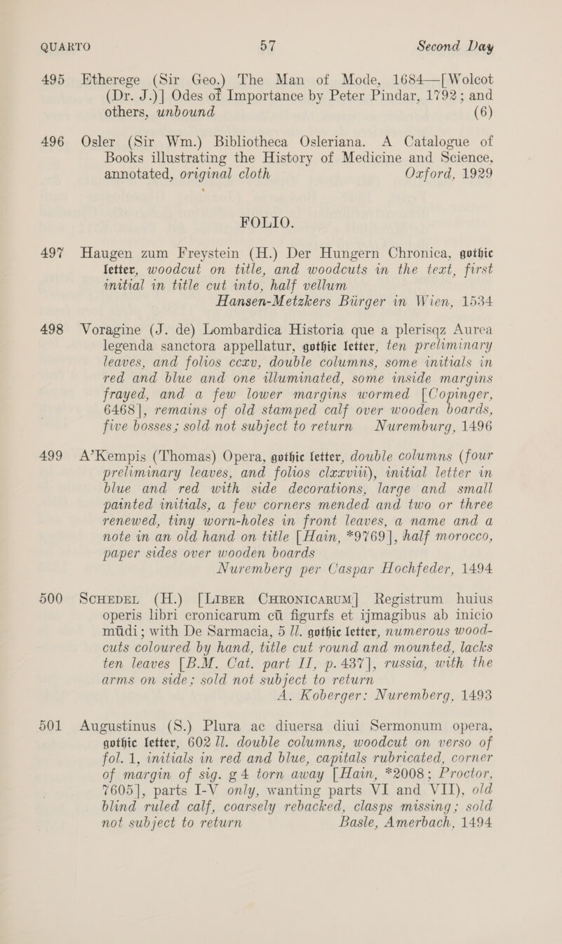 496 497 498 499 900 O01 (Dr. J.)] Odes of Importance by Peter Pindar, 1792; and others, unbound (6) Osler (Sir Wm.) Bibliotheca Osleriana. A Catalogue of Books illustrating the History of Medicine and Science, annotated, original cloth Oxford, 1929 FOLIO. Haugen zum Freystein (H.) Der Hungern Chronica, gothic Setter, woodcut on title, and woodcuts in the text, first unitial in trtle cut into, half vellum Hansen-Metzkers Burger in Wien, 1534 Voragine (J. de) Lombardica Historia que a plerisqz Aurea legenda sanctora appellatur, gothic letter, ten preliminary leaves, and folios ccxv, double columns, some initials in red and blue and one illuminated, some inside margins frayed, and a few lower margins wormed [Copinger, 6468], remains of old stamped calf over wooden boards, five bosses; sold not subject to return Nuremburg, 1496 A’Kempis (Thomas) Opera, gothic fetter, double columns (four preluminary leaves, and foltos claxvit), witial letter in blue and red with side decorations, large and small painted wnitrals, a few corners mended and two or three renewed, tiny worn-holes in front leaves, a name and a note in an old hand on title [ Hain, *9769], half morocco, paper sides over wooden boards Nuremberg per Caspar Hochfeder, 1494 ScHeDEL (H.) [Liser CHRONICARUM] Registrum huius operis libri cronicarum cti figurfs et ijmagibus ab inicio mtidi; with De Sarmacia, 5 //. gothic letter, nwmerous wood- cuts coloured by hand, title cut round and mounted, lacks ten leaves [B.M. Cat. part II, p. 487], russia, with the arms on side; sold not subject to return A. Koberger: Nuremberg, 1493 Augustinus (S.) Plura ac diuersa diui Sermonum opera, gothic letter, 602 Il. double columns, woodcut on verso of fol. 1, initials in red and blue, capitals rubricated, corner of margin of sig. g4 torn away [Hain, *2008; Proctor, 7605], parts I-V only, wanting parts VI and VII), old blind ruled calf, coarsely rebacked, clasps missing ; sold not subject to return Basle, Amerbach, 1494