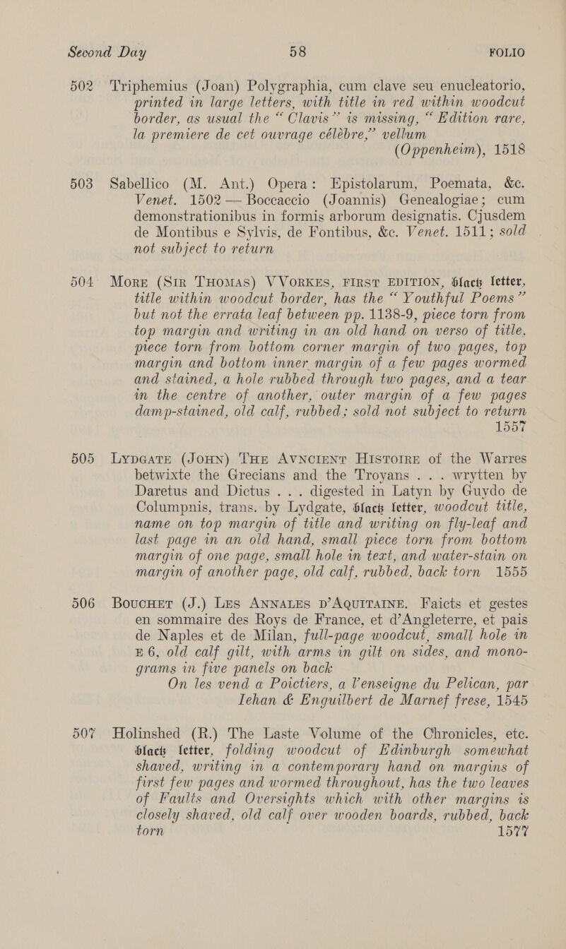 502 Triphemius (Joan) Polygraphia, cum clave seu enucleatorio, printed in large letters, with title in red within woodcut border, as usual the “ Clavis” is missing, “ Edition rare, la premiere de cet ouvrage céléebre,’ vellum (Oppenhemm), 1518 503 Sabellico (M. Ant.) Opera: -Epistolarum, Poemata, &amp;c. Venet. 1502 — Boccaccio (Joannis) Genealogiae; cum demonstrationibus in formis arborum designatis. Cjusdem de Montibus e Sylvis, de Fontibus, &amp;c. Venet. 1511; sold not subject to return 504 More (Sir THomas) VVORKES, FIRST EDITION, Glact letter, title within woodcut border, has the “ Youthful Poems” but not the errata leaf between pp. 1138-9, piece torn from top margin and writing in an old hand on verso of title, prece torn from bottom corner margin of two pages, top margin and bottom inner margin of a few pages wormed and stained, a hole rubbed through two pages, and a tear in the centre of another, outer margin of a few pages damp-stained, old calf, rubbed; sold not subject to return 1557 505 Lypeatre (JoHn) THe AVNcCIENT HisrTorre of the Warres betwixte the Grecians and the Troyans . . . wrytten by Daretus and Dictus ... digested in Latyn by Guydo de Columpnis, trans. by Lydgate, flack fetter, woodcut title, name on top margin of title and writing on fly-leaf and last page wm an old hand, small piece torn from bottom margin of one page, small hole in text, and water-stain on margin of another page, old calf, rubbed, back torn 1555 506 BoucHet (J.) Les ANNALES D’AQUITAINE. Faicts et gestes en sommaire des Roys de France, et d’Angleterre, et pais de Naples et de Milan, full-page woodcut, small hole in E 6, old calf gut, with arms in gilt on sides, and mono- grams in five panels on back On les vend a Poictrers, a Vensergne du Pelican, par Iehan &amp; Enguilbert de Marnef frese, 1545 50% Holinshed (R.) The Laste Volume of the Chronicles, etc. black Ietter, folding woodcut of Edinburgh somewhat shaved, writing in a contemporary hand on margins of first few pages and wormed throughout, has the two leaves of Faults and Oversights which with other margins is closely shaved, old calf over wooden boards, rubbed, back torn L577