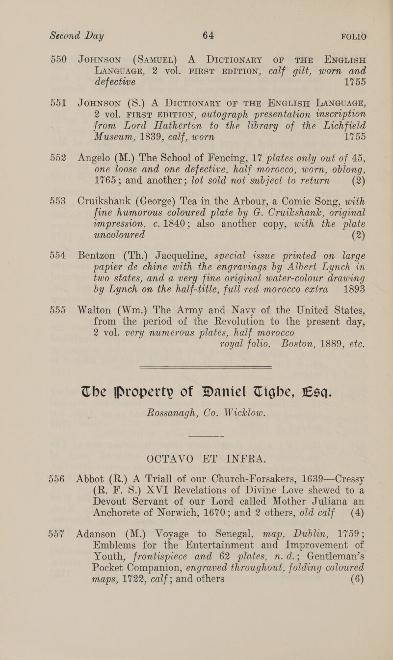 550 JOHNSON (SAMUEL) A DICTIONARY OF THE ENGLISH LANGUAGE, 2 vol. FIRST EDITION, calf gilt, worn and defectwe 1755 551 JoHNson (8S.) A DIcTIONARY OF THE ENGLISH LANGUAGE, 2 vol. FIRST EDITION, autograph presentation imscription from Lord Hatherton to the lbrary of the Lvchfield Museum, 1839, calf, worn 1755 552 Angelo (M.) The School of Fencing, 17 plates only out of 45, one loose and one defectwe, half morocco, worn, oblong, 1765; and another; lot sold not subject to return (2) 553 Cruikshank (George) Tea in the Arbour, a Comic Song, with fine humorous coloured plate by G. Cruikshank, original umpression, c.1840; also another copy, with the plate uncoloured (2) 554 Bentzon (Th.) Jacqueline, special issue printed on large paper de chine with the engravings by Albert Lynch in two states, and a very fine original water-colour drawing by Lynch on the half-title, full red morocco extra 1893 555 Walton (Wm.) The Army and Navy of the United States, from the period of the Revolution to the present day, 2 vol. very numerous plates, half morocco royal folio. Boston, 1889, etc.   The Property of Daniel Tighe, Lsqa. Rossanagh, Co. Wicklow. OCTAVO ET. INFRA. 556 Abbot (R.) A Triall of our Church-Forsakers, 1639—Cressy (R. F. 8.) XVI Revelations of Divine Love shewed to a Devout Servant of our Lord called Mother Juliana an Anchorete of Norwich, 1670; and 2 others, old calf (4) 557% Adanson (M.) Voyage to Senegal, map, Dublin, 1759; Emblems for the Entertainment and Improvement of Youth, frontispiece and 62 plates, n.d.; Gentleman’s Pocket Companion, engraved throughout, folding coloured maps, 1722, calf; and others (6)