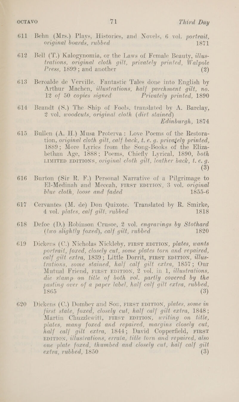 611 613 614 615 616 617 618 619 620 Behn (Mrs.) Plays, Histories, and Novels, 6 vol. portrait, original boards, rubbed 1871 Bell (T.) Kalogynomia, or the Laws of Female Beauty, illus- trations, original cloth gilt, privately printed, Walpole Press, 1899; and another (2) Beroalde de Verville. Fantastic Tales done into English by Arthur Machen, illustrations, half parchment gilt, no. 12 of 50 copies signed Privately printed, 1890 Brandt (S8.) The Ship of Fools, translated by A. Barclay, 2 vol. woodcuts, original cloth (dirt stained) Edinburgh, 1874 Bullen (A. H.) Musa Proterva: Love Poems of the Restora- tion, original cloth gilt, calf back, t.e. g. privately printed, 1889; More Lyrics from the Song-Books of the HEliza- bethan Age, 1888; Poems, Chiefly Lyrical, 1890, both LIMITED EDITIONS, original cloth gilt, leather back, t. e. g. (3) Burton (Sir R. F.) Personal Narrative of a Pilgrimage to El-Medinah and Meceah, First EDITION, 3 vol. original blue cloth, loose and faded 1855-6 Cervantes (M. de) Don Quixote. Translated by R. Smirke, 4 vol. plates, calf gilt, rubbed 1818 Defoe (D.) Robinson Crusoe, 2 vol. engravings by Stothard (two slightly foxed), calf gilt, rubbed 1820 Dickens (C.) Nicholas Nickleby, FIRST EDITION, plates, wants portrait, foxed, closely cut, some plates torn and repaired, calf gilt extra, 1839; Little Dorrit, rrrsT EDITION, tlus- trations, some stained, half calf gilt extra, 1857; Our Mutual Friend, rirst EDITION, 2 vol. in 1, wlustrations, die stamp on title of both vol. partly covered by the pasting over of a paper label, half calf gilt extra, rubbed, 1865 (3) Dickens (C.) Dombey and Son, FIRST EDITION, plates, some in first state, foxed, closely cut, half calf gilt extra, 1848; Martin Chuzzlewitt, FIRST EDITION, writing on title, plates, many foxed and repaired, margims closely cut, half calf gilt extra, 1844; David Copperfield, FIRST EDITION, tllusirations, errata, title torn and repaired, also one plate foxed, thumbed and closely cut, half calf gilt extra, rubbed, 1850 (3)