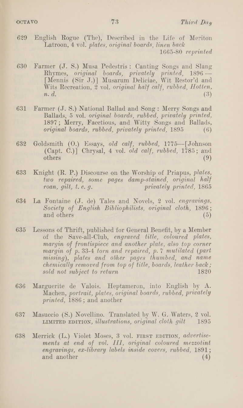 629 630 631 632 633 634 635 636 637 638 English Rogue (The), Described in the Life of Meriton Latroon, 4 vol. plates, original boards, linen back 1665-80 reprinted Farmer (J. 8.) Musa Pedestris: Canting Songs and Slang Rhymes, original boards, privately printed, 1896 — [Mennis (Sir J.)] Musarum Deliciae, Wit Restor’d and Wits Recreation, 2 vol. original half calf, rubbed, Hotten, Farmer (J. 8.) National Ballad and Song: Merry Songs and Ballads, 5 vol. original boards, rubbed, prwately printed, 1897; Merry, Facetious, and Witty Songs and Ballads, original boards, rubbed, privately printed, 1895 (6) Goldsmith (O.) LHssays, old calf, rubbed, 1775—[ Johnson (Capt. C.)| Chrysal, 4 vol. old calf, rubbed, 1785; and others (9) Knight (R. P.) Discourse on the Worship of Priapus, plates, two repaired, some pages damp-stained, original half roan, gilt, t.e. g. prwately printed, 1865 La Fontaine (J. de) Tales and Novels, 2 vol. engravings, Society of English Bibliophilists, original cloth, 1896; and others (5) Lessons of Thrift, published for General Benefit, by a Member of the Save-all-Club, engraved title, coloured plates, margin of frontispiece and another plate, also top corner margin of p. 33-4 torn and repaired, p.% mutilated (part missing), plates and other pages thumbed, and name chemically removed from top of title, boards, leather back ; sold not subject to return 1820 Marguerite de Valois. Heptameron, into English by A. Machen, portrait, plates, original boards, rubbed, prwately printed, 1886; and another Masuccio (S.) Novellino. Translated by W. G. Waters, 2 vol. LIMITED EDITION, tllustrations, original cloth gilt 1895 Merrick (L.) Violet Moses, 3 vol. FIRST EDITION, advertise- ments at end of vol. IIL, original coloured mezzotint engravings, ex-library labels inside covers, rubbed, 1891; and another (4)