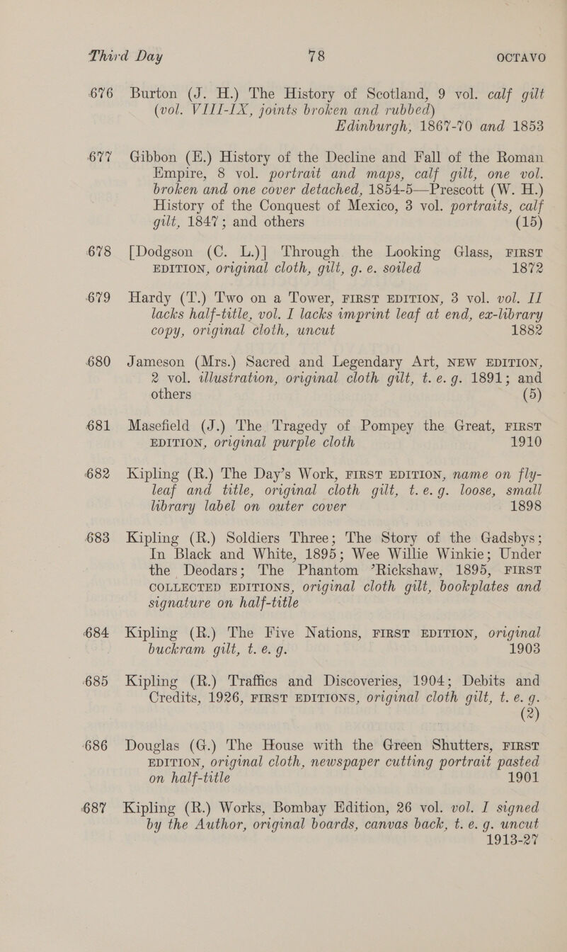 676 677 678 679 680 681 682 683 684 685 ‘686 687 Burton (J. H.) The History of Scotland, 9 vol. calf gilt (vol. VIII-LX, joints broken and rubbed) Edinburgh, 1867-70 and 1853 Gibbon (E.) History of the Decline and Fall of the Roman Empire, 8 vol. portrait and maps, calf gilt, one vol. broken and one cover detached, 1854-5—Prescott (W. H.) History of the Conquest of Mexico, 3 vol. portraits, calf gut, 1847; and others (15) [Dodgson (C. L.)] Through the Looking Glass, First EDITION, original cloth, gilt, g.e. soiled 1872 Hardy (T.) Two on a Tower, FIRST EDITION, 3 vol. vol. II lacks half-title, vol. I lacks imprint leaf at end, ea-labrary copy, original cloth, uncut 1882 Jameson (Mrs.) Sacred and Legendary Art, NEW EDITION, 2 vol. wlustration, original cloth. gilt, t. e.g. 1891; and others (5) Masefield (J.) The Tragedy of Pompey the Great, First EDITION, original purple cloth 1910 Kipling (R.) The Day’s Work, First EDITION, name on fly- leaf and title, orrginal cloth gilt, t.e.g. loose, small library label on outer cover 1898 Kipling (R.) Soldiers Three; The Story of the Gadsbys; In Black and White, 1895; Wee Wilhe Winkie; Under the Deodars; The Phantom ’Rickshaw, 1895, FIRST COLLECTED EDITIONS, original cloth gilt, bookplates and signature on half-trtle Kipling (R.) The Five Nations, FIRST EDITION, original buckram gut, t. &amp; g. 1903 Kipling (R.) Traffics and Discoveries, 1904; Debits and Credits, 1926, FIRST EDITIONS, original cloth gilt, t. e. q. (2) Douglas (G.) The House with the Green Shutters, FIRST EDITION, original cloth, newspaper cutting portrait pasted on half-title 1901 Kipling (R.) Works, Bombay Edition, 26 vol. vol. I signed by the Author, original boards, canvas back, t. e. g. uncut 1913-27