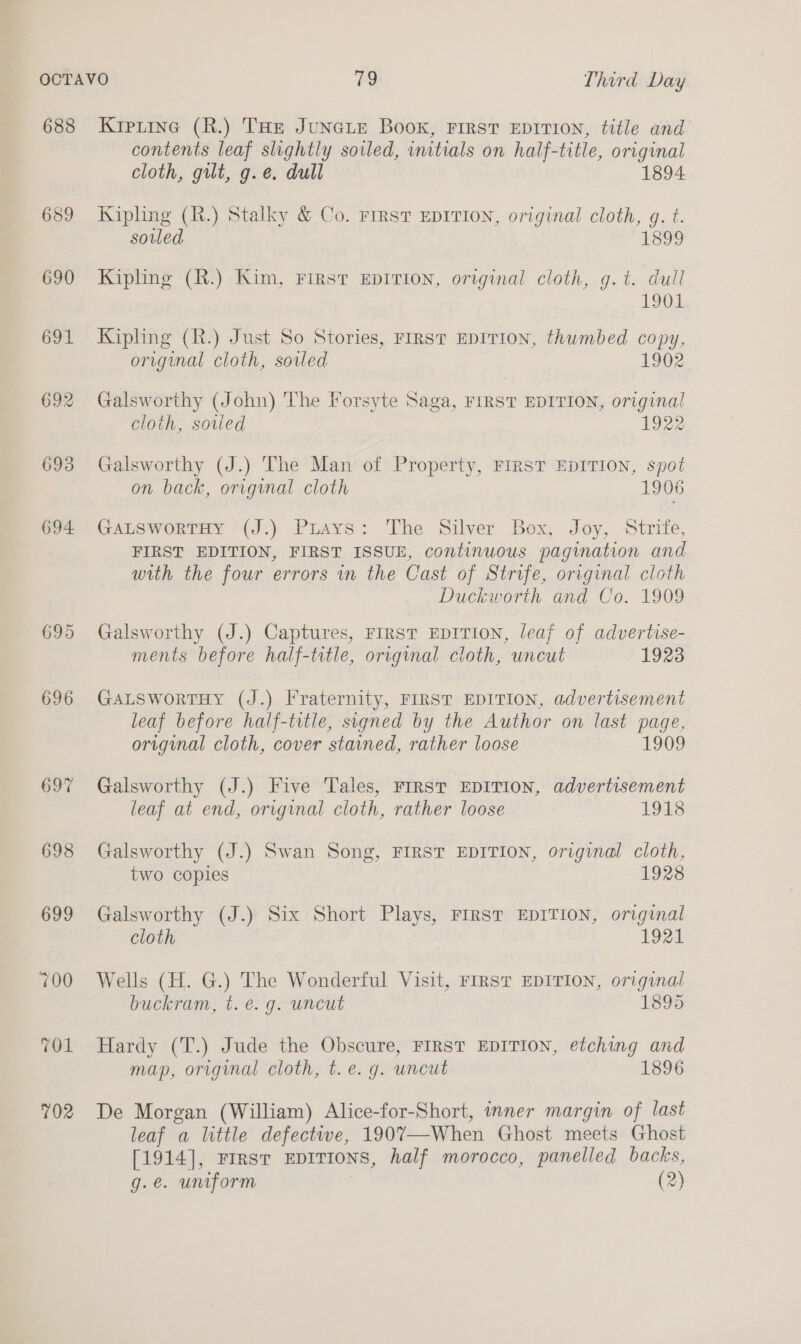 688 689 690 691 692 693 694 698 699 702 Krperine (R.) THE JUNGLE Book, FIRST EDITION, title and contents leaf slightly sowled, initials on half-title, original cloth, gilt, g.e. dull 1894 Kipling (R.) Stalky &amp; Co. First EDITION, original cloth, g. t. soiled 1899 Kipling (R.) Kim, First EDITION, original cloth, g.t. dull 1901 Kipling (R.) Just So Stories, FIRST EDITION, thumbed copy, original cloth, sovled 1902 Galsworthy (John) The Forsyte Saga, FIRST EDITION, original cloth, sovled 1922 Galsworthy (J.) The Man of Property, FIRST EDITION, spot on back, origynal cloth 1906 GALSworRTHY (J.) Puays: The Silver Box, Joy, Strife, FIRST EDITION, FIRST ISSUE, continuous pagination and with the four errors in the Cast of Strife, original cloth Duckworth and Co. 1909 Galsworthy (J.) Captures, FIRST EDITION, leaj of advertise- ments before half-title, original cloth, uncut 1923 GALSwortTHy (J.) Fraternity, FIRST EDITION, advertisement leaf before half-title, signed by the Author on last page, original cloth, cover stained, rather loose 1909 Galsworthy (J.) Five Tales, FIRST EDITION, advertisement leaf at end, original cloth, rather loose 1918 Galsworthy (J.) Swan Song, FIRST EDITION, original cloth, two copies 1928 Galsworthy (J.) Six Short Plays, FIRST EDITION, original cloth 1921 Wells (H. G.) The Wonderful Visit, FIRST EDITION, original buckram, t. é. g. uncut 1895 Hardy (T.) Jude the Obscure, FIRST EDITION, etching and map, original cloth, t.e. g. uncut 1896 De Morgan (William) Alice-for-Short, inner margin of last leaf a little defective, 1907—When Ghost meets Ghost [1914], Frrsr EDITIONS, half morocco, panelled backs, g.e. uniform ) (2)