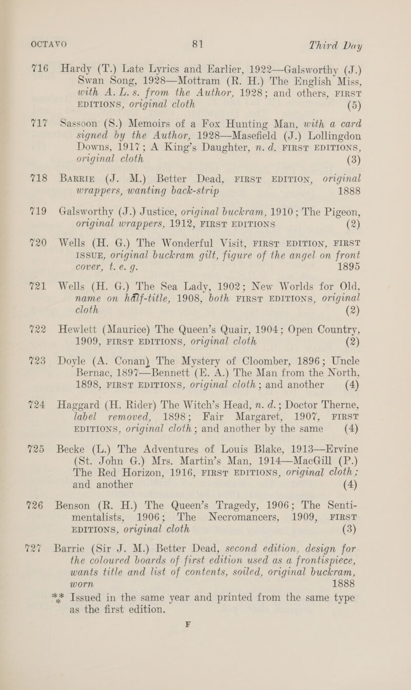 716 El 718 wg 020 t21 724 125 126 027 Hardy (T.) Late Lyrics and Earlier, 1922—Galsworthy (J.) Swan Song, 1928—Mottram (R. H.) The English Miss, with A.L.s. from the Author, 1928; and others, FIRST EDITIONS, original cloth (5) Sassoon (S.) Memoirs of a Fox Hunting Man, with a card signed by the Author, 1928—Masefield (J.) Lollingdon Downs, 1917; A King’s Daughter, n.d. FIRST EDITIONS, original cloth (3) Barrie (J. M.) Better Dead, FIRST EDITION, original wrappers, wanting back-strip 1888 Galsworthy (J.) Justice, original buckram, 1910; The Pigeon, original wrappers, 1912, FIRST EDITIONS (2) Wells (H. G.) The Wonderful Visit, FIRST EDITION, FIRST ISSUE, original buckram gilt, figure of the angel on front cover, t. é. g. 1895 Wells (H. G.) The Sea Lady, 1902; New Worlds for Old, name on hdlf-title, 1908, both FIRST EDITIONS, original cloth (2) Hewlett (Maurice) The Queen’s Quair, 1904; Open Country, 1909, FIRST EDITIONS, original cloth (2) Doyle (A. Conan) The Mystery of Cloomber, 1896; Uncle Bernac, 1897—Bennett (E. A.) The Man from the North, 1898, FIRST EDITIONS, original cloth; and another (4) Haggard (H. Rider) The Witch’s Head, n. d.; Doctor Therne, label removed, 1898; Fair Margaret, 1907, FIRST EDITIONS, original cloth; and another by the same (4) Becke (L.) The Adventures of Louis Blake, 1913—Hrvine (St. John G.) Mrs. Martin’s Man, 1914—MacGill (P.) The Red Horizon, 1916, FIRST EDITIONS, original cloth ; and another (4) Benson (R. H.) The Queen’s Tragedy, 1906; The Senti- mentalists, 1906; ‘The Necromancers, 1909, FIRST EDITIONS, original cloth (3) Barrie (Sir J. M.) Better Dead, second edition, design for the coloured boards of first edition used as a frontispiece, wants title and list of contents, soiled, original buckram, worn 1888 ** Tssued in the same year and printed from the same type as the first edition. F