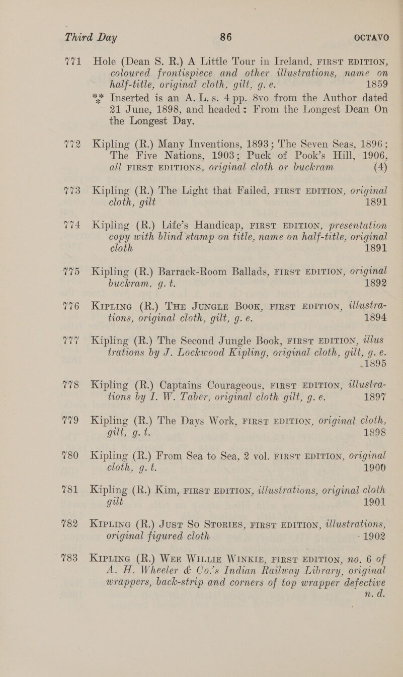 rare V3 008 aes) 780 182 783 Hole (Dean 8. R.) A Little Tour in Ireland, FIRST EDITION, coloured frontispiece and other illustrations, name on half-trtle, original cloth, gilt, g. e. 1859 ** Inserted is an A.L.s. 4pp. 8vo from the Author dated ~ 21 June, 1898, and headed: From the Longest Dean On the Longest Day. Kipling (R.) Many Inventions, 1893; The Seven Seas, 1896; The Five Nations, 1903; Puck of Pook’s Hill, 1906, all FIRST EDITIONS, original cloth or buckram (4) Kipling (R.) The Light that Failed, First EDITION, original cloth, gilt 1891 Kipling (R.) Life’s Handicap, FIRST EDITION, presentation copy with blind stamp on title, name on half-title, original cloth 1891 Kipling (R.) Barrack-Room Ballads, FrRST EDITION, original buckram, g. t. 1892 Kiptine (R.) THe JuneGLe Boox, First EDITION, tJlustra- tions, original cloth, gilt, g. é. 1894 Kipling (R.) The Second Jungle Book, First EDITION, illus trations by J. Lockwood Kipling, original cloth, gilt, gq. é. .1895 Kipling (R.) Captains Courageous, FIRST EDITION, Ulustra- tions by I. W. Taber, original cloth gilt, g. e. 1897 Kipling (R.) The Days Work, First EDITION, original cloth, quit, git. 1898 Kipling (R.) From Sea to Sea, 2 vol. FIRST EDITION, original Cloth, Gut. 1900 Kipling (R.) Kim, First Eprrion, illustrations, original cloth gilt 1901 Krpiine (R.) Just So STORIES, FIRST EDITION, tllustrations, original figured cloth - 1902 KrpLine (R.) WEE WILLIE WINKIE, FIRST EDITION, no. 6 of A. H. Wheeler &amp; Co.s Indian Railway Library, original wrappers, back-strip and corners of top wrapper defective n. d.