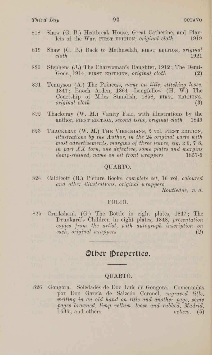 818 Shaw (G. B.) Heatbreak House, Great Catherine, and Play- lets of the War, FIRST EDITION, original cloth 1919 819 Shaw (G. B.) Back to Methuselah, FIRST EDITION, original cloth 1921 820 Stephens (J.) The Charwoman’s Daughter, 1912; The Demi- Gods,, 1914, FIRST EDITIONS, original cloth (2) 821 Tennyson (A.) The Princess, name on title, stitching loose, 1847; Enoch Arden, 1864—Longfellow (H. W.) The Courtship of Miles Standish, 1858, FIRST EDITIONS, original cloth (3) 822 Thackeray (W..M.) Vanity Fair, with illustrations by the author, FIRST EDITION, second issue, original cloth 1849 823 ‘THackeray (W. M.) THE VIRGINIANS, 2 vol. FIRST EDITION, ulustrations by the Author, in the 24 original parts with most advertisements, margins of three leaves, sig. R 6, 7 8, in part XX torn, one defective, some plates and margins damp-stained, name on all front wrappers 1857-9 QUARTO. 824 Caldicott (R.) Picture Books, complete set, 16 vol. coloured and other illustrations, original wrappers Routledge, n. d. FOLIO. 825 Cruikshank (G.) The Bottle in eight plates, 1847; The Drunkard’s Children in eight plates, 1848, presentation © copies from the artist, with autograph scription on each, original wrappers (2)   Other Properties. QUARTO. 826 Gongora. Soledades de Don Luis de Gongora. Comentadas por Don Garcia de Salzedo Coronel, engraved title, writing in an old hand on title and another page, some pages browned, limp vellum, loose and rubbed, Madrid, 1636; and others octavo. (5)