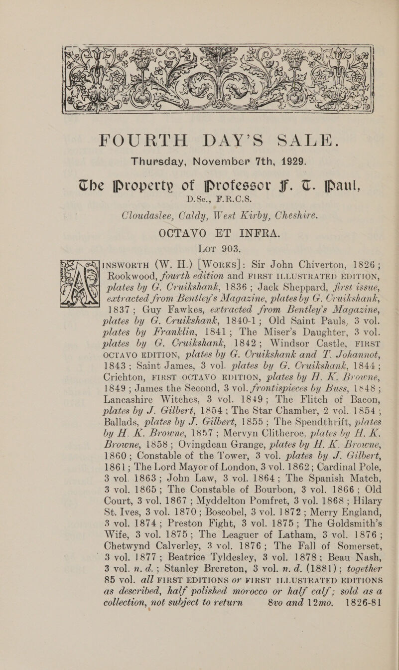   &amp;Q (esa vo ely  FOURLH DAY'S SALE. Thursday, November 7th, 1929. The Property of Professor F. T. Paul, D.Se.,. BR-C.S, Cloudaslee, Caldy, West Kirby, Cheshire. OCTAVO ET INFRA. Lot 903. InswortH (W. H.) [Works]: Sir John Chiverton, 1826; Rookwood, fourth edition and FIRST ILLUSTRATED EDITION, extracted from Bentley's Magazine, plates by G. Cruikshank, 1837; Guy Fawkes, extracted from Bentley’s Magazine, plates by G. Cruikshank, 1840-1; Old Saint Pauls, 3 vol. plates by Franklin, 1841; The Miser’s Daughter, 3 vol. plates by G. Cruikshank, 1842; Windsor Castle, FIRST OCTAVO EDITION, plates by G. Cruikshank and T. Johannot, 1843: Saint James, 3 vol. plates by G. Cruikshank, 1844 ; Crichton, FIRST OCTAVO EDITION, plates by H. K. Browne, 1849 ; James the Second, 3 vol. frontispreces by Buss, 1848 ; Lancashire Witches, 3 vol. 1849; The Flitch of Bacon, plates by J. Gilbert, 1854; The Star Chamber, 2 vol. 1854 ; Ballads, plates by J. Gilbert, 1855 ; The Spendthrift, plates by H, K. Browne, 1857; Mervyn Clitheroe, plates by H. K. Browne, 1858; Ovingdean Grange, plates by H. K. Browne, 1860; Constable of the Tower, 3 vol. plates by J. Gilbert, 1861; The Lord Mayor of London, 3 vol. 1862; Cardinal Pole, 3 vol. 1863; John Law, 3 vol. 1864; The Spanish Match, 3 vol. 1865; The Constable of Bourbon, 3 vol. 1866; Old Court, 3 vol. 1867 ; Myddelton Pomfret, 3 vol. 1868 ; Hilary St. Ives, 3 vol. 1870; Boscobel, 3 vol. 1872 ; Merry England, 3 vol. 1874; Preston Fight, 3 vol. 1875; The Goldsmith’s Wife, 3 vol. 1875; The Leaguer of Latham, 3 vol. 1876; Chetwynd Calverley, 3 vol. 1876; The Fall of Somerset, 3 vol. 1877; Beatrice Tyldesley, 3 vol. 1878; Beau Nash, 3 vol. n.d. ; Stanley Brereton, 3 vol. ». d. (1881); together 85 vol. all FIRST EDITIONS 07 FIRST ILLUSTRATED EDITIONS as described, half polished morocco or half calf; sold as a collection, not subject to return 8vo and 12mo. 1826-81 