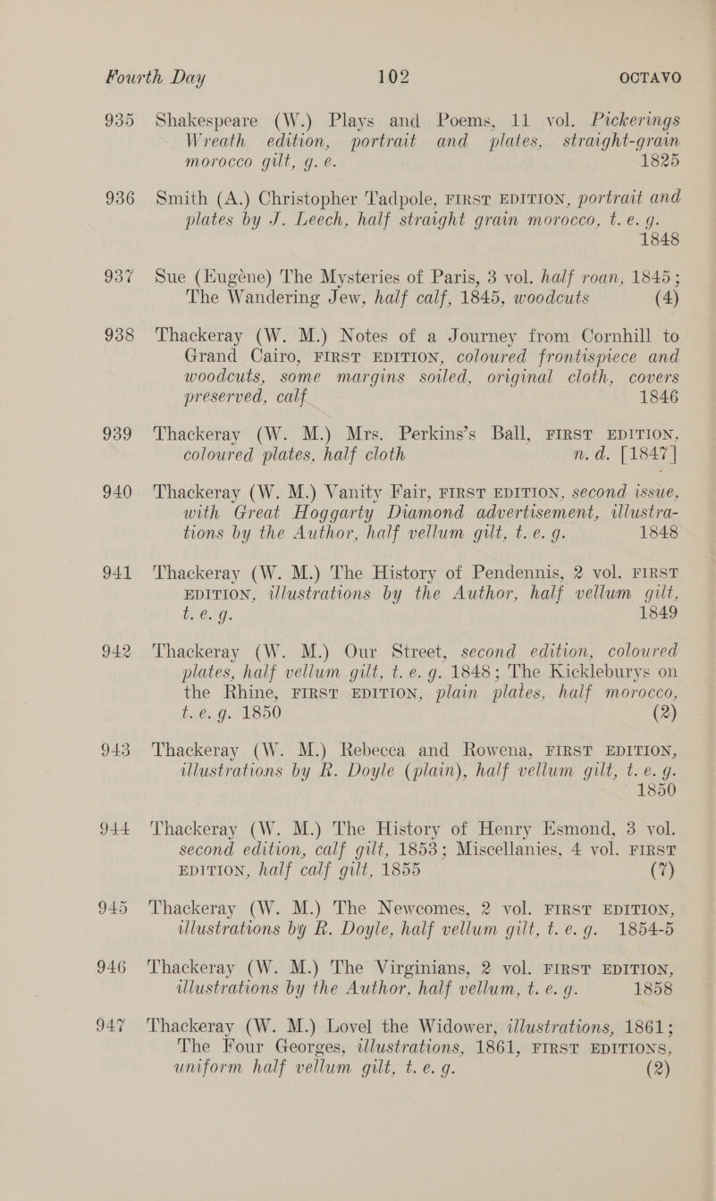 935 936 937 938 939 940 941 943 944 946 947 Shakespeare (W.) Plays and Poems, 11 vol. Pickerings Wreath edition, portrat and plates, straight-gram morocco gilt, g. é. 1825 Smith (A.) Christopher Tadpole, First EDITION, portrait and plates by J. Leech, half straight grain morocco, t. e. g. , 1848 Sue (Hugene) The Mysteries of Paris, 3 vol. half roan, 1845; The Wandering Jew, half calf, 1845, woodcuts (4) Thackeray (W. M.) Notes of a Journey from Cornhill to Grand Cairo, FIRST EDITION, coloured frontispiece and woodcuts, some margins soiled, original cloth, covers preserved, calf 1846 Thackeray (W. M.) Mrs. Perkins’s Ball, FIRST EDITION, coloured plates, half cloth n.d. [1847 | Thackeray (W. M.) Vanity Fair, FIRST EDITION, second issue, with Great Hoggarty Diamond advertisement, wllustra- tions by the Author, half vellum gut, t. e. 9. 1848 Thackeray (W. M.) The History of Pendennis, 2 vol. FIRST EDITION, tUlustrations by the Author, half vellum gilt, i. €.)9. 1849 Thackeray (W. M.) Our Street, second edition, coloured plates, half vellum gut, t. e.g. 1848; The Kickleburys on the Rhine, FIRST EDITION, plain plates, half morocco, U.63G&lt; L850 (2) Thackeray (W. M.) Rebecca and Rowena, FIRST EDITION, illustrations by Rk. Doyle (plain), half vellum gilt, t. e.g. 1850 Thackeray (W. M.) The History of Henry Esmond, 3 vol. second edition, calf gut, 1853; Miscellanies, 4 vol. FIRST EDITION, half calf gilt, 1855 (7) Thackeray (W. M.) The Newcomes, 2 vol. FIRST EDITION, ulustrations by R. Doyle, half vellum gilt, t. e.g. 1854-5 Thackeray (W. M.) The Virginians, 2 vol. FIRST EDITION, illustrations by the Author, half vellum, t. e. q. 1858 Thackeray (W. M.) Lovel the Widower, illustrations, 1861; The Four Georges, illustrations, 1861, FIRST EDITIONS,