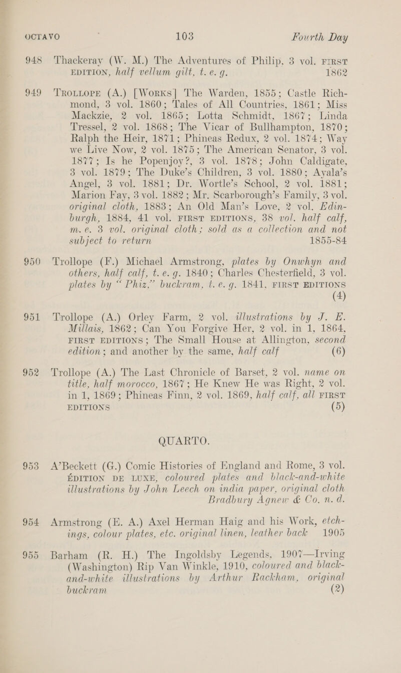 948 949 950 951 952 953 954 955 Thackeray (W. M.) The Adventures of Philip, 3 vol. First EDITION, half vellum gilt, t.e. q. 1862 TROLLOPE (A.) [Worxs] The Warden, 1855; Castle Rich- mond, 3 vol. 1860; Tales of All Countries, 1861; Miss Mackzie, 2 vol. 1865; Lotta Schmidt, 1867; Linda Tressel, 2 vol. 1868; The Vicar of Bullhampton, 1870; Ralph the Heir, 1871; Phineas Redux, 2 vol. 1874; Way we Live Now, 2 vol. 1875; The American Senator, 3 vol. 1877; Is he Popenjoy?, 3 vol. 1878; John Caldigate, 3 vol. 1879; The Duke’s Children, 3 vol. 1880; Ayala’s Angel, 3 vol. 1881; Dr. Wortle’s School, 2 vol. 1881; Marion Fay, 3 vol. 1882; Mr. Scarborough’s Family, 3 vol. original cloth, 1883; An Old Man’s Love, 2 vol. Edin- burgh, 1884, 41 vol. FIRST EDITIONS, 38 vol. half calf, m.e. 3 vol. original cloth; sold as a collection and not subject to return 1855-84 Trollope (F.) Michael Armstrong, plates by Onwhyn and others, half calf, t. e.g. 1840; Charles Chesterfield, 3 vol. plates by “ Phiz,’ buckram, t. e. g. 1841, FIRST EDITIONS (4) Trollope (A.) Orley Farm, 2 vol. wlustrations by J. E. Miullais, 1862; Can You Forgive Her, 2 vol. in 1, 1864, FIRST EDITIONS; The Small House at Allington, second edition; and another by the same, half calf (6) Trollope (A.) The Last Chronicle of Barset, 2 vol. name on title, half morocco, 1867; He Knew He was Right, 2 vol. in 1, 1869; Phineas Finn, 2 vol. 1869, half calf, all FIRST EDITIONS (5) QUARTO. A’Beckett (G.) Comic Histories of England and Rome, 3 vol. EDITION DE LUXE, coloured plates and black-and-white illustrations by John Leech on india paper, original cloth Bradbury Agnew &amp; Co, n. d. Armstrong (E. A.) Axel Herman Haig and his Work, etch- ings, colour plates, etc. original linen, leather back 1905 Barham (R. H.) The Ingoldsby Legends, 1907—Irving (Washington) Rip Van Winkle, 1910, coloured and black- and-white illustrations by Arthur Rackham, original buckram (2)