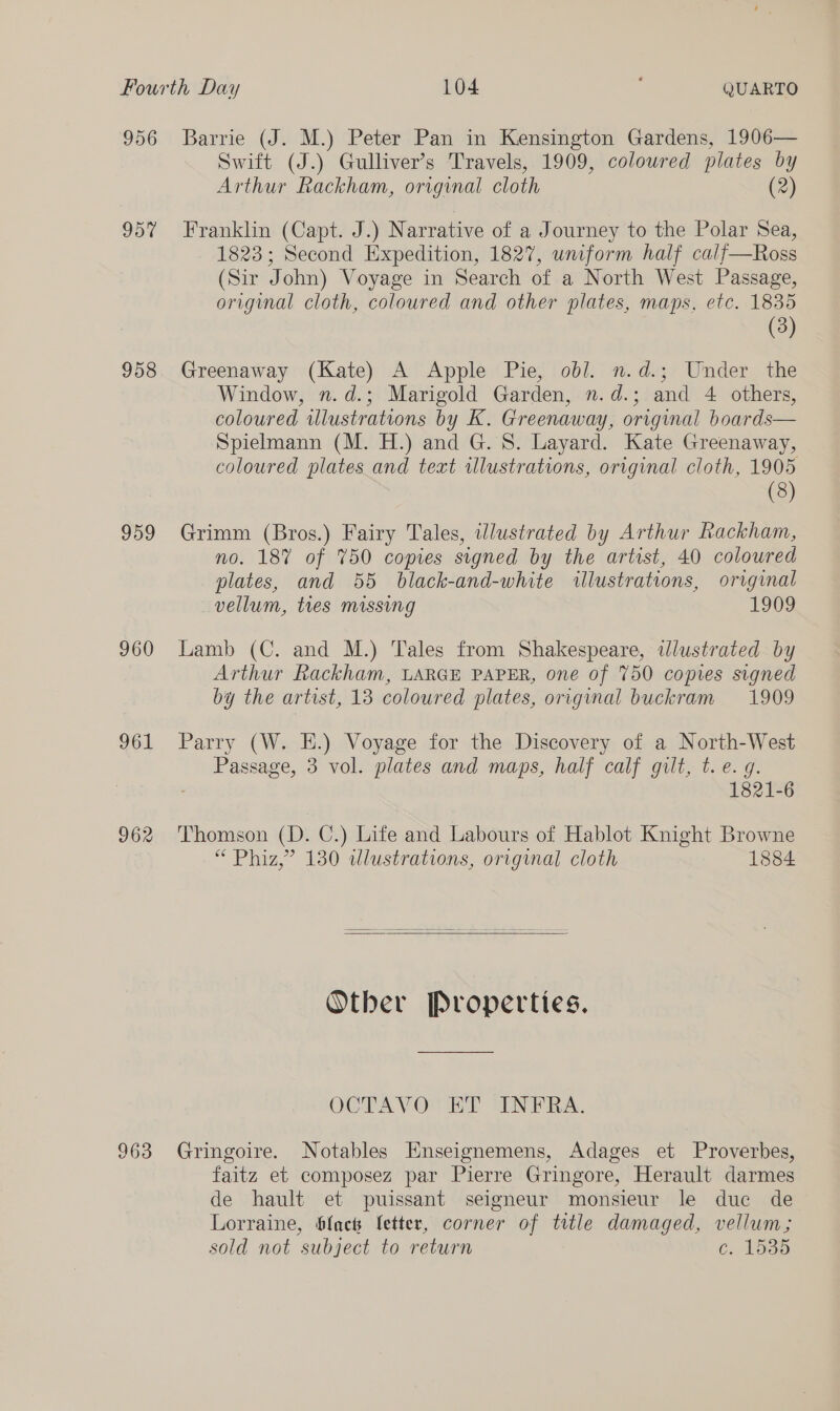 Fourth Day 104 QUARTO 956 Barrie (J. M.) Peter Pan in Kensington Gardens, 1906— Swift (J.) Gulliver’s Travels, 1909, colowred plates by Arthur Rackham, original cloth (2) 957 Franklin (Capt. J.) Narrative of a Journey to the Polar Sea, 1823; Second Expedition, 1827, uniform half calf—Ross (Sir John) Voyage in Search of a North West Passage, original cloth, coloured and other plates, maps, etc. 1835 (3) 958 Greenaway (Kate) A Apple Pie, obl. n.d.; Under the Window, n.d.; Marigold Garden, n.d.; and 4 others, coloured illustrations by K. Greenaway, original boards— Spielmann (M. H.) and G. S. Layard. Kate Greenaway, coloured plates and text rllustrations, original cloth, 1905 (8) 959 Grimm (Bros.) Fairy Tales, iWlustrated by Arthur Rackham, no. 187% of 750 copies signed by the artist, 40 coloured plates, and 55 black-and-white illustrations, original vellum, tres missing 1909 960 Lamb (C. and M.) Tales from Shakespeare, illustrated by Arthur Rackham, LARGE PAPER, one of 750 copies signed by the artist, 13 coloured plates, original buckram 1909 961 Parry (W. E.) Voyage for the Discovery of a North-West Passage, 3 vol. plates and maps, half calf gilt, t. e. g. 1821-6 962 Thomson (D. C.) Life and Labours of Hablot Knight Browne “ Phiz,” 130 wdlustrations, original cloth 1884   Other Properties. OCTAVOURE INEPRA. 963 Gringoire. Notables Enseignemens, Adages et Proverbes, faitz et composez par Pierre Gringore, Herault darmes de hault et puissant seigneur monsieur le duc de Lorraine, blac fetter, corner of title damaged, vellum; sold not subject to return Cc. 1535
