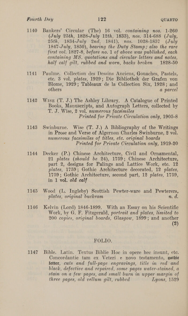 1141 1142 1143 1144 1145 1146 1147 (July 25th, 1828-July 12th, 1833), nos. 314-688 (July, 25th, 1834-July 2nd, 1841), nos. 1028-1837 (July 1847-July, 1850), bearing the Duty Stamp; also the rare first vol. 1827-8, before no. 1 of above was published, each containing MS. quotations and circular letters and notes, half calf gilt, rubbed and worn, backs broken 1828-50 Paulme. Collection des Dessins Anciens, Gouaches, Pastels, ete. 3 vol. plates, 1929; Die Bibliothek der Grafen von Blome, 1929; Tableaux de la Collection Six, 1928; and others | a parcel Wise (T. J.) The Ashley Library. A Catalogue of Printed Books, Manuscripts, and Autograph Letters, collected by T. J. Wise, 2 vol. numerous facsimiles Printed for Private Circulation only, 1905-8 Swinburne. Wise (T. J.) A Bibliography of the Writings in Prose and Verse of Algernon Charles Swinburne, 2 vol. numerous facsimiles of titles, etc. original boards Printed for Private Circulation only, 1919-20 Decker (P.) Chinese Architecture, Civil and Ornamental, 21 plates (should be 24), 1759; Chinese Architecture, part 2, designs for Palings and Lattice Work, etc. 12 plates, 1759; Gothic Architecture decorated, 12 plates, 1759; Gothic Architecture, second part, 12 plates, 1759, in 1 vol. old calf Wood (L. Ingleby) Scottish Pewter-ware and Pewterers, plates, original buckram n. d. Kelvin (Lord) 1846-1899. With an Essay on his Scientific Work, by G. F. Fitzgerald, portrait and plates, lumited to 200 copies, original boards, Glasgow, 1899; and another (2) FOLIO. Bible. Latin. Textus Biblie Hoc in opere hec insunt, ete. Conecordantie tam ex Veteri = novo testamento, gothic fetter, cuts and full-page engravings, title wm red and black, defectwe and repaired, some pages water-stained, a stain on a few pages, and small burn in upper margin of three pages, old vellum gilt, rubbed Lyons, 1529