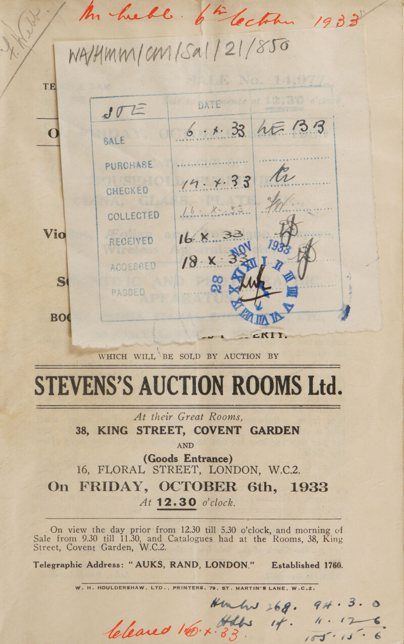 ceca eRAAENA RC I ES ia he Af PERE SS : | | SALE PURCHASE | CHECKED COLLECTED ee  Tide ier eet WHICH WILL, ‘BE SOLD BY AUCTION BY STEVENS’S AUCTION ROOMS Ltd. At their Great Rooms, 38, KING STREET, COVENT GARDEN AND (Goods Entrance) 16, FLORAL STREET, LONDON, W.C.2. ok FRIDAY, OCTOBER Gth, 1933 At 12, 12.30 o’clock. On view the day prior from 12.30 till 5.30 Bleek, and morning cf Sale from 9.30 till 11.30, and Catalogues had at the Rooms, 38, King Street, Covent Garden, W.C.2. Telegraphic Address: “ AUKS, RAND, LONDON.” Established 1760. W. H. HOULDERSHAW, LTD., PRINTERS, 79, ST. MARTIN'S LANE, W.C.2. 