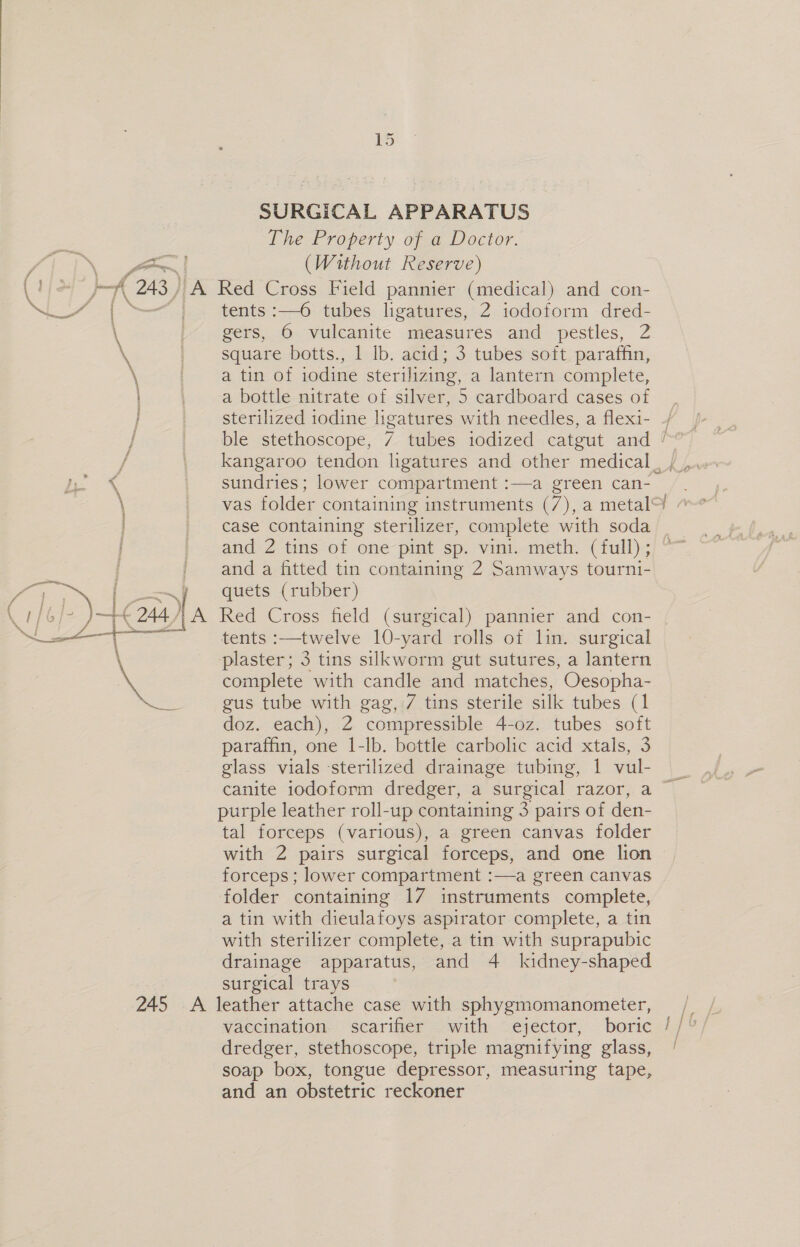 ed pee SURGICAL APPARATUS The Property of a Doctor. (Without Reserve) tents :—6 tubes ligatures, 2 iodoform dred- gers, 6 vulcanite measures and pestles, 2 square botts., 1 lb. acid; 3 tubes soft paraffin, a tin of iodine sterilizing, a lantern complete, a bottle nitrate of silver, 5 cardboard cases of sterilized iodine ligatures with needles, a flexi- ble stethoscope, 7 tubes iodized catgut and ! kangaroo tendon ligatures and other medical , sundries; lower compartment :—a green can- case containing sterilizer, complete with soda — and 2 tins of one pint sp. vini. meth. (full) ; and a fitted tin containing 2 Samways tourni- quets (rubber) Red Cross field (surgical) pannier and con- tents :—twelve 10-yard rolls of lin. surgical plaster; 3 tins silkworm gut sutures, a lantern complete with candle and matches, Oesopha- gus tube with gag, 7 tins sterile silk tubes (1 doz. each), 2 compressible 4-0z. tubes soft paraffin, one 1-lb. bottle carbolic acid xtals, 3 glass vials sterilized drainage tubing, | vul- purple leather roll-up containing 3 pairs of den- tal forceps (various), a green canvas folder with 2 pairs surgical forceps, and one lion forceps ; lower compartment :—a green canvas folder containing 17 instruments complete, a tin with dieulafoys aspirator complete, a tin with sterilizer complete, a tin with suprapubic drainage apparatus, and 4 kidney-shaped surgical trays dredger, stethoscope, triple magnifying glass, soap box, tongue depressor, measuring tape, and an obstetric reckoner fy