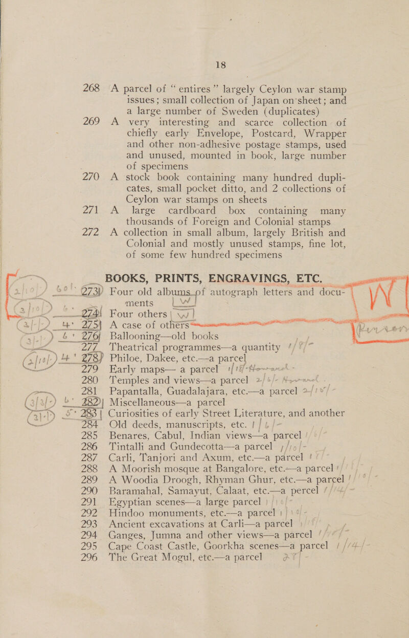  18 268 A parcel of “ entires” Spee Ceylon war stamp issues ; small collection of Japan on‘sheet; and a large number of Sweden (duplicates) 269 &lt;A very interesting and scarce collection - of chiefly early Envelope, Postcard, Wrapper and other non-adhesive postage stamps, used and unused, mounted in book, large number . of specimens 270 A stock book containing many hundred dupli- cates, small pocket ditto, and 2 collections of Ceylon war stamps on sheets 2/1 A large cardboard box containing many thousands of Foreign and Colonial stamps 2/2 A collection in small album, largely British and Colonial and mostly unused stamps, fine lot, of some few hundred specimens     BOOKS, PRINTS, ENGRAVINGS, ETC. | ae 2.273) Four old ova mulost ape letters and docu- . te ments 8 bali : 274) Four others | Ww ) me ae (Si-j2 te Az A case of Ot NETS seamen ger nee 1) &amp;* 276 Balloonin ks mee wy Vheatrical Proctammres a quantity fx fral: ) 44 * 278) Philoe, Dakee, etc.—a parcel — a 279 Early maps— a parcel 1[18/-He~a~el - 280 ‘Temples and views—a parcel a) lo Je Npnane man 281 Papantalla, Guadalajara, etc——a parcel ° (; is/-) £' 28D} Miscellaneous—a parcel &gt;» _&amp;* 283 | Curiosities of early Street Literature, and another ——— 284 Old deeds, manuscripts, etc. | / 4 /- 285 Benares, Cabul, Indian views—a Chiao 2% ‘Tintalli and Gundecotta—a parcel ,/) 287 Carli, Tanjori and Axum, etc—a adel 288 A Moorish mosque at Bangalore, etc.-—a parcel #//+)~ 289 A Woodia Droogh, Rhyman Ghur, etc.—a parcel / 290 Baramahal, Samayut, Calaat, ete.—a percel // 291 Egyptian scenes—a large parcel | 292 Hindoo monuments, etc.—a are 293 Ancient excavations at Carli—a mare 294 Ganges, Jumna and other views—a parcel ‘ 295 Cape Coast Castle, Goorkha scenes—a ate 1 //4-/ 296 ‘The Great Mogul, etc.—a parcel AY