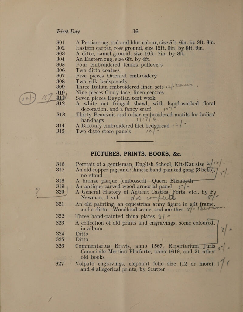 301 302 303 304 305 306 307 308 309 . 310 ast) gene: 313 314 315 A Persian rug, red and blue colour, size 5ft. 6in. by 3ft. 3in. Eastern carpet, rose ground, size 12ft. 6in. by 8ft. 9in. A ditto, camel ground, size 10ft. 7in. by 8ft. | An Eastern rug, size 6ft. by 4ft. Four embroidered tennis pullovers Two ditto coatees Five pieces Oriental embroidery Two silk bedspreads Three Italian embroidered linen sets )%|- Nine pieces Cluny lace, linen centres Seven pieces Egyptian tent work A white net fringed shawl, with oy a -worked floral ~ decoration, and a fancy scarf 1s Thirty Beauvais and other om roidered motifs for ladies’ handbags : A Brittany embroidered filet dee 16 | G Two ditto store panels Lops PICTURES, PRINTS, BOOKS, &amp;c. Portrait of a gentleman, English School, Kit-Kat size / ag: / ° An old copper jug, and Chinese hand-painted gong (3 bells), 7 _ | no stand # &amp; A bronze plaque (embossed)—Queen Eliza An antique carved wood armorial panel 4/ = A General History of Antient Castles, Forts, etc., by F Newman, 1 vol. Net erm LLL 3 hal An old painting, an equestrian army figure in gilt frame, and a ditto—Woodland scene, and kc 7 Three hand-painted china plates &amp; A collection of old prints and engravings, some coloured, | in album Ditto Ditto Commentarius Brevis, anno 1567, Repertoriumr Juris Canonicilo Mertino Flerforto, anno 1616, and 21 other old books Volpato engravings, elephant folio size (12 or more), VEL and 4 allegorical prints, by Scutter ee  