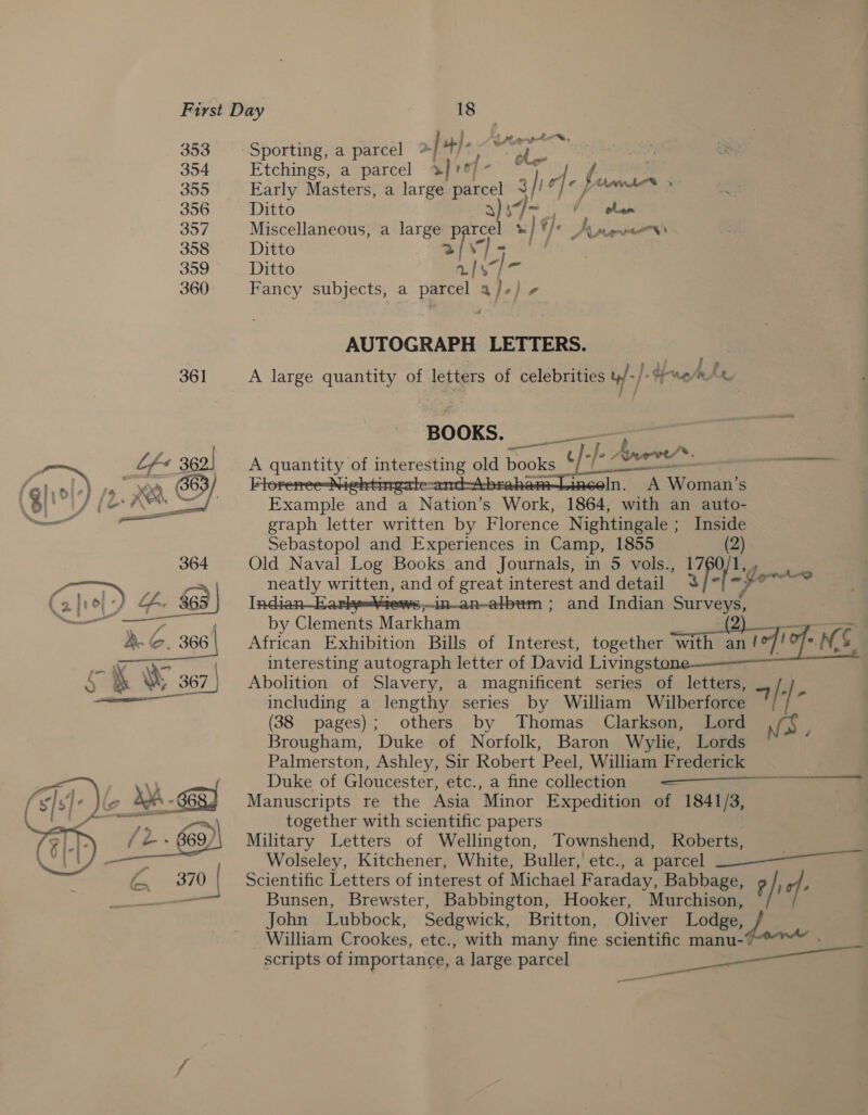 353 354 355 356 357 358 359 360 361  Sporting, a parcel * | 4). : gah EO, Etchings, a parcel 3] 107) - Early Meta a large parcel “ aie Je fi ig Se Ditto 87 }- (hem Miscellaneous, a large p “ =) 9 RMON) Ditto &gt; Ditto uy Ei &lt;3 Fancy subjects, a parcel a}.) ¢ AUTOGRAPH LETTERS. . A large quantity of letters of celebrities uf -/ Vey rhe BOOKS. ——— A quantity of epee old books ae t /- hs Arr®. iscsi i In. A Woman’s Example and a Nation’s Work, 1864, with an auto- graph letter written by Florence Nightingale ; Inside Sebastopol and Experiences in Camp, 1855 (2) Old Naval Log Books and Journals, in 5 vols., Ys Rees neatly written, and of great interest and detail fo~ 5dn_an—album ; and Indian ee by Clements Markham a African Exhibition Bills of Interest, together with Sarees ad bed interesting autograph letter of David Livings Abolition of Slavery, a magnificent series of letters, Rh including a lengthy series by William Wilberforce / | (38 pages); others by Thomas Clarkson, Lord Brougham, Duke of Norfolk, Baron Wylie, Lords Palmerston, Ashley, Sir Robert Peel, William Frederick : Duke of Gloucester, etc., a fine collection ———Se Manuscripts re the Asia Minor Expedition of 1841/3, together with scientific papers Military Letters of Wellington, Townshend, Roberts, Wolseley, Kitchener, White, Buller,’ etc., a parcel Scientific Letters of interest of Michael Faraday, Babbage, ? /; of: Bunsen, Brewster, Babbington, Hooker, Murchison, John Lubbock, Sedgwick, Britton, Oliver Lodge, / William Crookes, etc., with many fine scientific manu- scripts of importance, a large parcel  é ae =