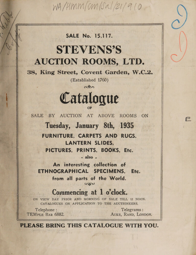 jf’ Sp f ff Hf NIN LAAN Ea fl fOr seaala i f f ff fi y f ; f yr j ie 9 IF ‘é iV (/ (fF VA ae [id EW) fOr J § : }  SALE No. 15,117. STEVENS’S  || AUCTION ROOMS, LTD. YY | 38, King Street, Covent Garden, W.C.2. (Established 1760) bes SALE “BY AUCTION AT ABOVE ROOMS ON E Tuesday, January 8th, 1935. FURNITURE, CARPETS AND RUGS. LANTERN SLIDES, PICTURES, PRINTS, BOOKS, Etc. - also . An interesting collection of ETHNOGRAPHICAL SPECIMENS, Ete. from all parts of the World. sual l Coramencing at 1 o'clock. ON “VIEW DAY PRIOR AND MORNING OF SALE TILL: 12. NOON. Bi: CATALOGUES ON APPLICATION 'TO THE AUCTIONEERS. c. Telephone : .. Telegrams: TEMpie Bar 6882, AuxKs, Ranp, Lonpon.  me | Mitac: BRING THIS CATALOGUE WITH YOU.