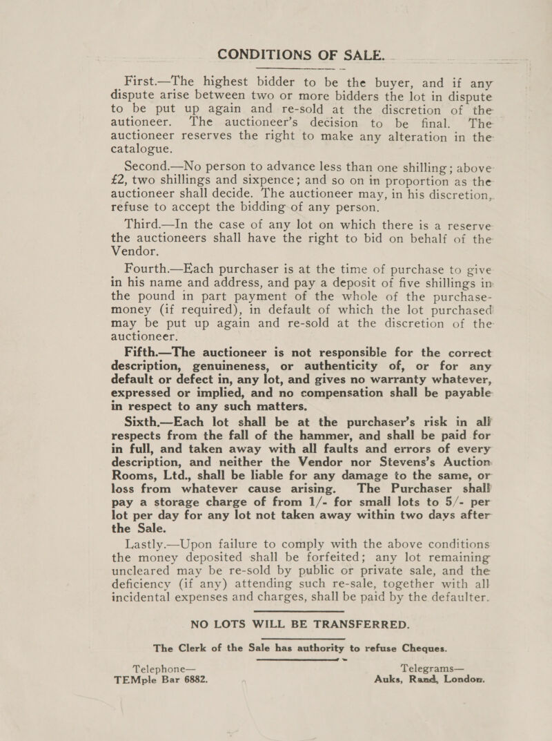 CONDITIONS OF SALE. - First—The highest bidder to be the buyer, and if any dispute arise between two or more bidders the lot in dispute to be put up again and re-sold at the discretion of the autioneer. The auctioneer’s decision to be final. The auctioneer reserves the right to make any alteration in the catalogue. Second.—No person to advance less than one shilling ; above £2, two shillings and sixpence; and so on in proportion as the auctioneer shall decide. The auctioneer may, in his discretion, refuse to accept the bidding of any person. Third.—In the case of any lot on which there is a reserve: the auctioneers shall have the right to bid on behalf of the Vendor. Fourth.—Each purchaser is at the time of purchase to give in his name and address, and pay a deposit of five shillings in the pound in part payment of the whole of the purchase- money (if required), in default of which the lot purchased may be put up again and re-sold at the discretion of the auctioneer. Fifth.—The auctioneer is not responsible for the correct description, genuineness, or authenticity of, or for any default or defect in, any lot, and gives no warranty whatever, expressed or implied, and no compensation shall be payable. in respect to any such matters. Sixth.—Each lot shall be at the purchaser’s risk in all respects from the fall of the hammer, and shall be paid for in full, and taken away with all faults and errors of every description, and neither the Vendor nor Stevens’s Auction Rooms, Ltd., shall be liable for any damage to the same, or loss from whatever cause arising. The Purchaser shall pay a storage charge of from 1/- for small lots to 5/- per lot per day for any lot not taken away within two days after the Sale. Lastly—Upon failure to comply with the above conditions the money deposited shall be forfeited; any lot remaining uncleared may be re-sold by public or private sale, and the deficiency (if any) attending such re-sale, together with all incidental expenses and charges, shall be paid by the defaulter. NO LOTS WILL BE TRANSFERRED. The Clerk of the Sale has authority to refuse Cheques.  Telephone— Telegrams— TEMple Bar 6882. Auks, Rand, London.