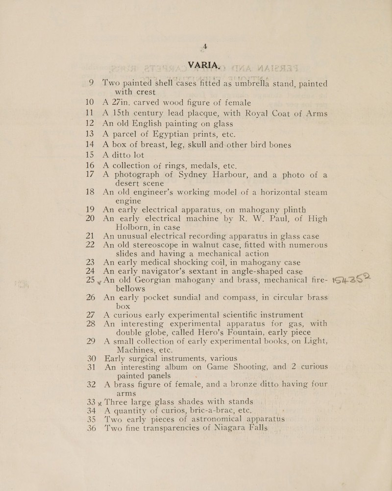 ft VARIA... 9 ‘Two painted shell cases fitted as umbrella stand, painted with crest ! 10 A 27in. carved wood figure of female 11 A 15th century lead placque, with Royal Coat of Arms 12. An old English painting on glass 13 A parcel of Egyptian prints, etc. 14 A box of breast, leg, skull and-other bird bones 15. A.dittolot 16 A collection of rings, medals, etc. 17 A photograph of Sydney Harbour, and a photo of a desert scene 18 An old engineer’s working model of a horizontal steam engine 19 An early electrical apparatus, on mahogany plinth 20 An early electrical machine by R. W.. Paul, of -High Holborn, in case 21 An unusual electrical recording apparatus in glass case 22 An old stereoscope in walnut case, fitted with numerous slides and having a mechanical action 23 An early medical shocking coil, in mahogany case 24 An early navigator’s sextant in angle-shaped case 25. An old Georgian mahogany and brass, mechanical fire- bellows 26 An early pocket sundial and compass, in circular brass box 27 A curious early experimental scientific instrument 28 An interesting experimental apparatus for gas, with double globe, called Hero’s Fountain, early piece 29 A small collection of early experimental books, on Light, Machines, etc. 30 Early surgical instruments, various 31 An interesting album on Game Shooting, and 2 curious painted panels 32 A brass figure of female, and a bronze ditto having four arms 33 y Three large glass shades with stands 34 A quantity of curios, bric-a-brac, etc. 35 ‘Two early pieces of astronomical apparatus 36 ‘Two fine transparencies of Niagara Falls ISHS Pn ~~