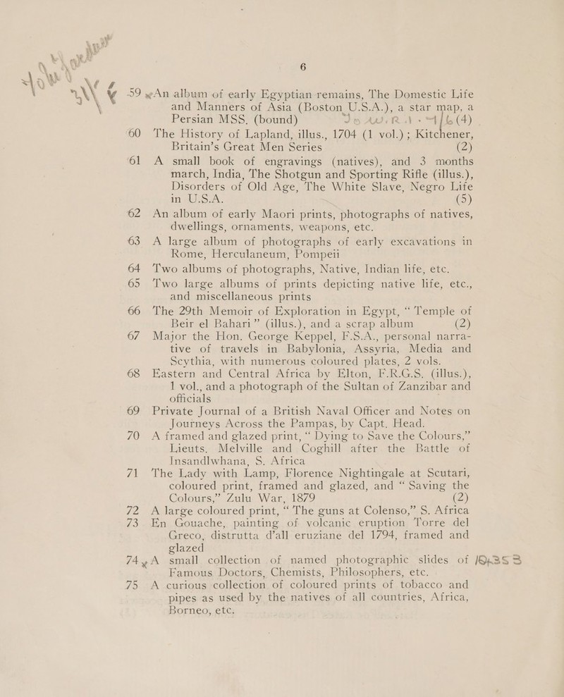 and Manners of Asia (Boston_ U. S. A.), a star bie a march, India, The Shotgun and Sporting Rifle (illus.), Disorders of Old Age, The White Slave, Negro Life in aS A. (5) dwellings, ornaments, weapons, etc. 63 A large album of photographs of early excavations in Rome, Herculaneum, Pompeii 64 ‘Two albums of photographs, Native, Indian life, etc. 65 Two large albums of prints depicting native life, etc., and miscellaneous prints 66 The 29th Memoir of Exploration in Egypt, “ Temple of Beir el Bahari” (illus.), and a scrap album (2) 6/7 Major the Hon. George Keppel, F.S.A., personal narra- tive of travels in Babylonia, Assyria, Media and Scythia, with numerous coloured plates, 2 vols. 68 Eastern and Central Africa by Elton, F.R.G.S, (illus.), 1 vol., and a photograph of the Sultan of Zanzibar and officials 69 Private Journal of a British Naval Officer and Notes on Journeys Across the Pampas, by Capt, Blead: 70 A framed and glazed print, “ Dying to Save the Colours,’ Iieuts. Melville and Coghill after the Battle of Insandlwhana, S$. Africa 71 The Lady with Lamp, Florence Nightingale at Scutari, coloured print, framed and glazed, and “ Saving the Colours,’ Zulu War, 1879 (2) 72 A large coloured print, “ The guns at Colenso,” S. Africa 73. En Gouache, painting of volcanic eruption Torre del Greco, distrutta d’all eruziane del 1794, framed and glazed 744A small collection of named photographic slides of Famous Doctors, Chemists, Philosophers, etc. 75 A curious collection of coloured prints of tobacco and pipes as used by the natives of all countries, Africa, Borneo, etc. Persian MSS, (bound) Jt AURA Mb a). 60 The History of Lapland, illus., 1704 (1 vol.) ; Kite caee Britain’s Great Men Series’ (2)
