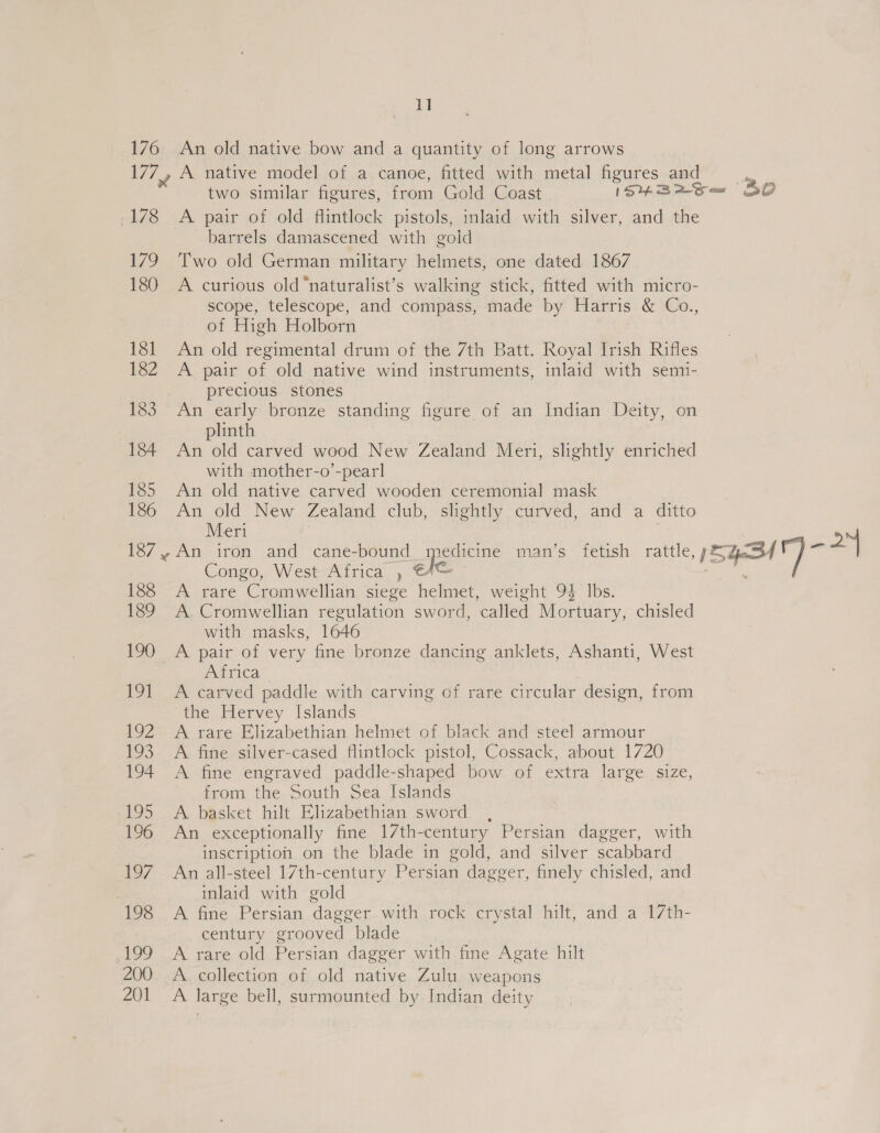 1] 176 An old native bow and a quantity of long arrows 177, A native model of a canoe, fitted with metal figures and - two similar figures, from Gold Coast ISHBrS— BO 178 A pair of old flintlock pistols, inlaid with silver, and the barrels damascened with gold 179 Two old German military helmets, one dated 1867 180 A curious old‘naturalist’s walking stick, fitted with micro- scope, telescope, and compass, made by Harris &amp; Co., of High Holborn 181 An old regimental drum of the 7th Batt. Royal Irish Rifles 182 A pair of old native wind instruments, inlaid with sem1- precious stones 183 An early bronze standing figure of an Indian Deity, on plinth 184 An old carved wood New Zealand Meri, slightly enriched with mother-o’-pearl 185 An old native carved wooden ceremonial mask 186 An old New Zealand club, slightly curved, and a ditto Meri > 187,,An iron and cane- -bound ineducrne mans fetish. rattle, iE yeSd F)  Congo, West Africa , CA@ 188 “A rare Cromaeiian siege helmet, weight 94 lbs. 189 A. Cromwellian regulation sword, called Mortuary, chisled with masks, 1646 190 A pair of very fine bronze dancing anklets, Ashanti, West Astiica*, 191 A carved paddle with carving of rare circular design, from the Hervey Islands 192. A rare Elizabethian helmet of black and steel armour 193 A fine silver-cased flintlock pistol, Cossack, about 1720 194 A fine engraved paddle-shaped bow of extra large size, from the South Sea Islands 195 A basket hilt Elizabethian sword , 196 An exceptionally fine 17th-century Persian dagger, with inscription on the blade in gold, and silver scabbard 197 An all-steel 17th-century Persian dagger, finely chisled, and inlaid with gold 198 A fine Persian dagger with rock crystal hilt, and a 17th- century grooved blade _199 A rare old Persian dagger with fine Agate hilt 200. A collection of old native Zulu weapons 201 A large bell, surmounted by Indian deity