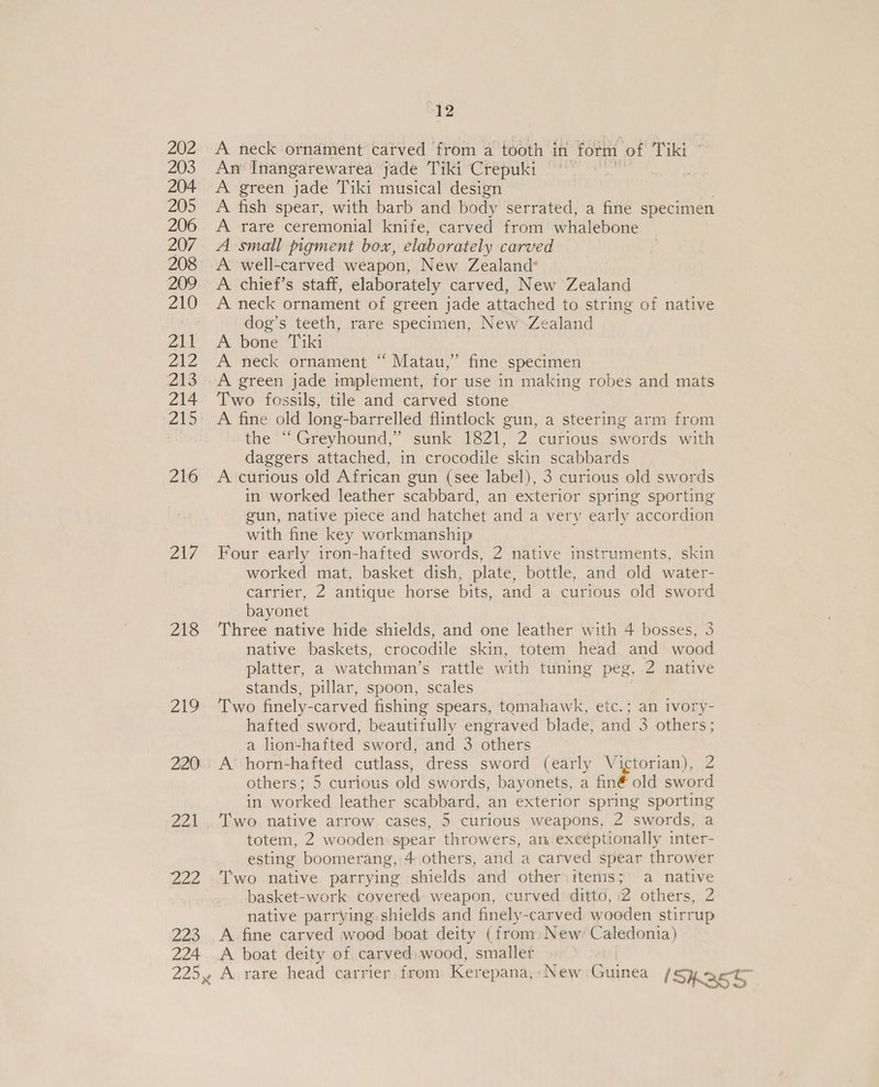 202 A neck ornament carved from a tooth in form of Tiki © 203 An‘ Inangarewarea jade Tiki Crepuki © 7 204 A green jade Tiki musical design 205 A fish spear, with barb and body serrated, a fine specimen 206 <A rare ceremonial knife, carved from whalebone 207. A small pigment box, elaborately carved 208 A well-carved weapon, New Zealand* 209. A chief’s staff, elaborately carved, New Zealand 210 A neck ornament of green jade attached to string of native ak: dog’s teeth, rare specimen, New Zealand Z11 A bone Tiki 212 A’ neck ornament “ Matau,” fine specimen 213 .A green jade implement, for use in making robes and mats 214 ‘Two fossils, tile and carved stone 215. A fine old long-barrelled flintlock gun, a steering arm from the “Greyhound,” sunk 1821, 2 curious swords with daggers attached, in crocodile skin scabbards 216 A curious old African gun (see label), 3 curious old swords in worked leather scabbard, an exterior spring sporting gun, native piece and hatchet and a very early accordion with fine key workmanship 217 Four early iron-hafted swords, 2 native instruments, skin worked mat, basket dish, plate, bottle, and old water- carrier, 2 antique horse bits, and a curious old sword bayonet 218 ‘Three native hide shields, and one leather with 4 bosses, 3 native baskets, crocodile skin, totem head and wood platter, a watchman’s rattle with tuning peg, 2 native stands, pillar, spoon, scales 219 Two finely- -carved fishing spears, tomahawk, etc.; an ivory- hafted sword, beautifully engraved blade, and 3 others; a lion-hafted sword, and 3 others 220. A’ horn-hafted cutlass, dress sword (early Victorian), 2 others; 5 curious old swords, bayonets, a finé old sword in worked leather scabbard, an exterior spring sporting 221 ‘Iwo native arrow cases, 5 curious weapons, 2 swords, a totem, 2 wooden: spear throwers, an exceptionally inter- esting boomerang, 4 others, and a carved spear thrower 222 ‘Two native parrying shields and other items; a native basket-work covered: weapon, curved 'dittd, 2 others, 2 native parrying shields and finely-carved wooden stirrup 223 A fine carved wood boat deity (from) New Caledonia) 224 <A boat deity of carved) wood, smaller 225, A rare head carrier, from Kerepana,: New Guinea Shas