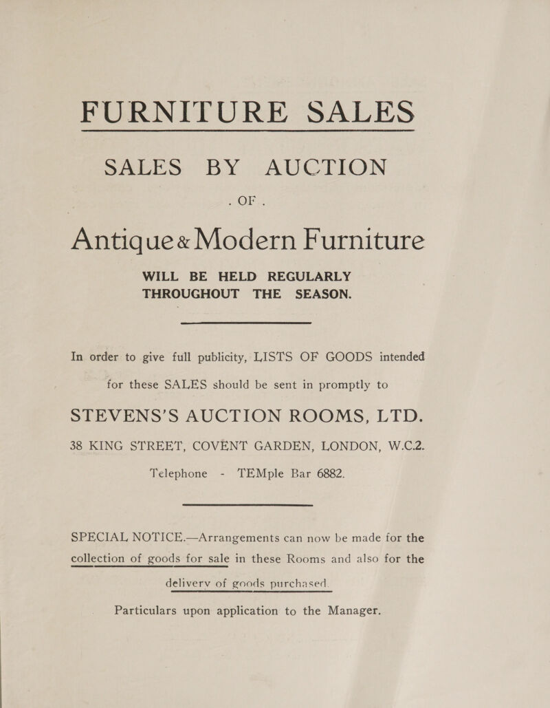 FURNITURE SALES SALES BY AUCTION OE: Antique « Modern Furniture WILL BE HELD REGULARLY THROUGHOUT THE SEASON. In order to give full publicity, LISTS OF GOODS intended for these SALES should be sent in promptly to STEVENS’S AUCTION ROOMS, LTD. 38 KING STREET, COVENT GARDEN, LONDON, W.C.2. Telephone - TEMple Bar 6882. SPECIAL NOTICE.—Arrangements can now be made for the collection of goods for sale in these Rooms and also for the deliverv of goods purchased. Particulars upon application to the Manager.