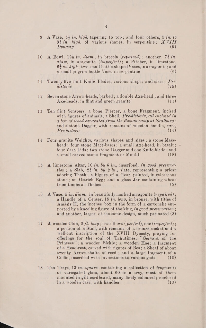  10 1 13 14 15 16 17 18 4 A Vase, 54 in. high, tapering to top; and four others, 5 zn. to 34 in. high, of various shapes, in serpentine; AX VIII Dynasty (5) A Bowl, 124 in. diam., in breccia (repaired); another, 74 in. diam, in aragonite (¢mperfect); a Pitcher, in limestone, 64 in. high; two small bottle-shaped Vases, in arragonite; and a small pilgrim bottle Vase, in serpentine (6) Twenty-five flint Knife Blades, various shapes and sizes; Pre- historic | (95) Seven stone Arrow-heads, barbed ; a double Axe-head ; and three Ten flint Scrapers, a bone Piercer, a bone Fragment, incised with figures of animals, a Shell, Pre-historic, all enclosed in a box of wood excavated from the Roman camp at Saalburg ; and a stone Dagger, with remains of wooden handle, are, Pre-historic (14) Four granite Weights, various shapes and sizes; a stone Mace- head ; four stone Mace-bases ; a small Axe-head, in basalt; — four Vase Lids ; two stone Dagger and one Knife-blade ; and a small carved stone Fragment or Mould (18) A limestone Altar, 10 in. by 6 in., inscribed, tm good preserva- tion; a Slab, 24 7n. by 2 in., slate, representing a priest adoring Thoth; a Figure of a Goat, painted, in calcareous stone; an Ostrich Egg; and a glass Jar containing wheat from tombs at Thebes (5) A Vase, 5 in. diam., in beautifully marked arragonite (7 epazred) ; a Handle of a Censer, 15 in. long, in bronze, with titles of Amasis II, the incense box in the form of a cartouche sup- ported by a kneeling figure of the king, &lt;2 good preservation ; and another, larger, of the same design, much patinated (3) A wooden Club, 2 ft. long ; two Bows ( perfect), one (imperfect) ; a portion of a Staff, with remains of a bronze socket and a well-cut inscription of the XVIII Dynasty, praying for offerings for the soul of Tahutimes, “Servant of the Princess”; a wooden Sickle; a wooden Hoe; a fragment of a Head-rest, carved with figures of Bes; a Sheaf of about twenty Arrow-shafts of reed; and a large fragment of a Coffin, inscribed with invocations to various gods (10) Ten Trays, 13 in. square, containing a collection of fragments of variegated glass, about 60 to a tray, most of them mounted in gilt cardboard, many finely coloured ; enclosed in a wooden case, with handles (10)