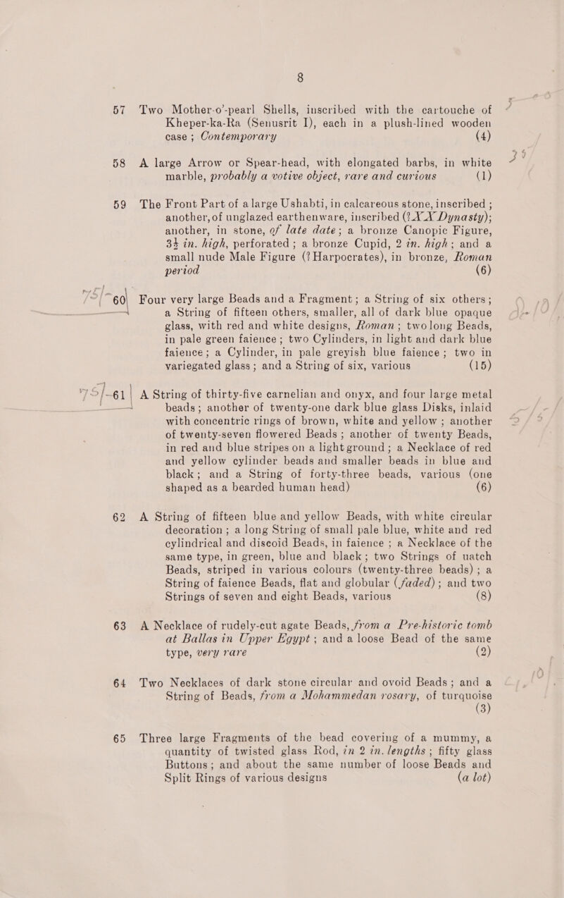 58 59 \ a |  vy G /6] —} 63 64 65 Kheper-ka-Ra (Senusrit I), each in a plush-lined wooden case ; Contemporary (4) marble, probably a votive object, rare and curious (1) another, of unglazed earthenware, inscribed (2.4.4 Dynasty); another, in stone, of late date; a bronze Canopic Figure, 34 in. high, perforated ; a bronze Cupid, 2 in. high: and a small nude Male Figure (? Harpocrates), in bronze, Roman period (6) a String of fifteen others, smaller, all of dark blue opaque glass, with red and white designs, Roman ; twolong Beads, in pale green faience ; two Cylinders, in light and dark blue faience; a Cylinder, in pale greyish blue faience; two in variegated glass; and a String of six, various (15) beads ; another of twenty-one dark blue glass Disks, inlaid with concentric rings of brown, white and yellow; another of twenty-seven flowered Beads ; another of twenty Beads, in red and blue stripes on a light ground; a Necklace of red and yellow cylinder beads and smaller beads in blue and black; and a String of forty-three beads, various (one shaped as a bearded human head) (6) decoration ; a long String of small pale blue, white and red cylindrical and discoid Beads, in faience ; a Necklace of the same type, in green, blue and black; two Strings of uatch Beads, striped in various colours (twenty-three beads) ; a String of faience Beads, flat and globular (faded) ; and two Strings of seven and eight Beads, various (8) at Ballas in Upper Egypt; and a loose Bead of the same type, very rare (2) String of Beads, from a Mohammedan rosary, of turquoise (3) quantity of twisted glass Rod, 7m 2 7n. lengths ; fifty glass Buttons; and about the same number of loose Beads and Split Rings of various designs (a lot)