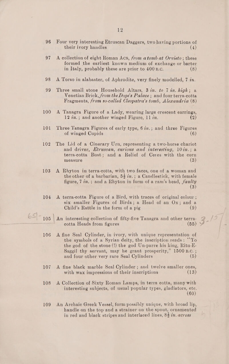 96 97 98 ud 100 103 104 105 106 107 108 109 ka Four very interesting Etruscan Daggers, two having portions of their ivory handles (4) A collection of eight Roman Acs, from atomb at Orvieto ; these formed the earliest known medium of exchange or barter in Italy, probably these are prior to 400 B.c. (8) A Torso in alabaster, of Aphrodite, very finely modelled, 7 in. Three small stone Household Altars, 3 in. to 7 in. high; a Venetian Brick, from the Doge’s Palace; and four terra-cotta Fragments, from so-called Cleopatra’s tomb, Alexandria (8) A Tanagra Figure of a Lady, wearing large crescent earrings, 12 22.; and another winged Figure, 11 77. (2) ‘Three ‘Tanagra Figures of early type, 62.; and three Figures of winged Cupids (6) The Lid of a Cinerary Urn, representing a two-horse chariot and driver, Etruscan, curious and interesting, 10in.; a terra-cotta Bust; and a Relief of Ceres with the corn measure (3) A Rhyton in terra-cotta, with two faces, one of a woman and the other of a barbarian, 54 in.; a Candlestick, with female figure, 777. ; and a Rhyton in form of a ram’s head, faulty (3) A terra-cotta Figure of a Bird, with traces of original colour ; six smaller Figures of Birds; a Head of an Ox; and a Child’s Rattle in the form of a pig (9) cotta Heads from figures (55) A fine Seal Cylinder, in ivory, with unique representation of the symbols of a Syrian deity, the inscription reads: ‘To the god of the stone (?) the god Un-parre his king, Ritu-E- Saggil thy servant, may he grant prosperity,” 1500 B.c. ; and four other very rare Seal Cylinders (5) A fine black marble Seal Cylinder ; and twelve smaller ones, with wax impressions of their inscriptions (13) A Collection of Sixty Roman Lamps, in terra cotta, many with interesting subjects, of usual popular types, gladiators, ete. (60) An Archaic Greek Vessel, form possibly unique, with broad lip, handle on the top and a strainer on the spout, ornamented