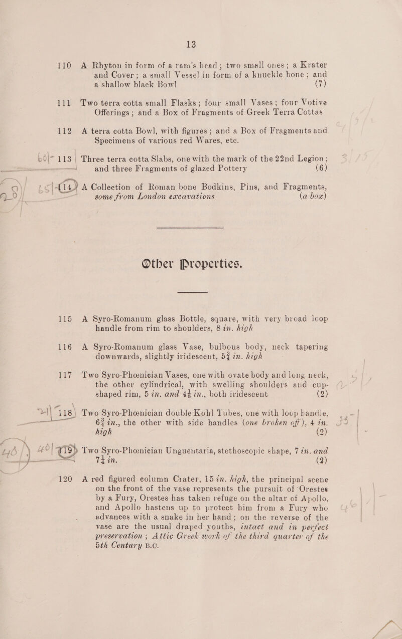 110 A Rhyton in form of a ram’s head; two small ones; a Krater and Cover; a small Vessel in form of a knuckle bone; and a shallow black Bowl (7) 111 Two terra cotta small Flasks; four small Vases; four Votive Offerings ; and a Box of Fragments of Greek Terra Cottas 112 A terra cotta Bowl, with figures; and a Box of Fragments and Specimens of various red Wares, etc. “113 | Three terra cotta Slabs, one with the mark of the 22nd Legion ; — and three Fragments of glazed Pottery (6) a. : a) A Collection of Roman bone Bodkinus, Pins, and Fragments, } some from London excavations ‘Ga bow) Other Properties. 115 A Syro-Romanum glass Bottle, square, with very broad loop handle from rim to shoulders, 8 in. high 116 A Syro-Romanum glass Vase, bulbous body, neck tapering downwards, slightly iridescent, 52 in. high 117 Two Syro-Pheenician Vases, one with ovate body and long neck, the other cylindrical, with swelling shoulders and cup- shaped rim, 5 in. and 447in., both iridescent (2) a ga 118) Two Syro- Pheenician double Koh! Tubes, one with loop handle, en 6Z%n., the other with side handles (one broken off), 4 in. high (2) \ Yo °1 ep wea puto: Phenician Unguentaria, stethoscopic shape, 77n. and 120 A red figured eolumn Crater, 15 72n. high, the principal scene on the front of the vase represents the pursuit of Orestes by a Fury, Orestes has taken refuge on the altar of Apollo, and Apollo hastens up to protect him from a Fury who advances with a snake in her hand; on the reverse of the vase are the usual draped youths, ¢ntact and in perfect preservation ; Attic Greek work of the third quarter of the 5th Century B.C.
