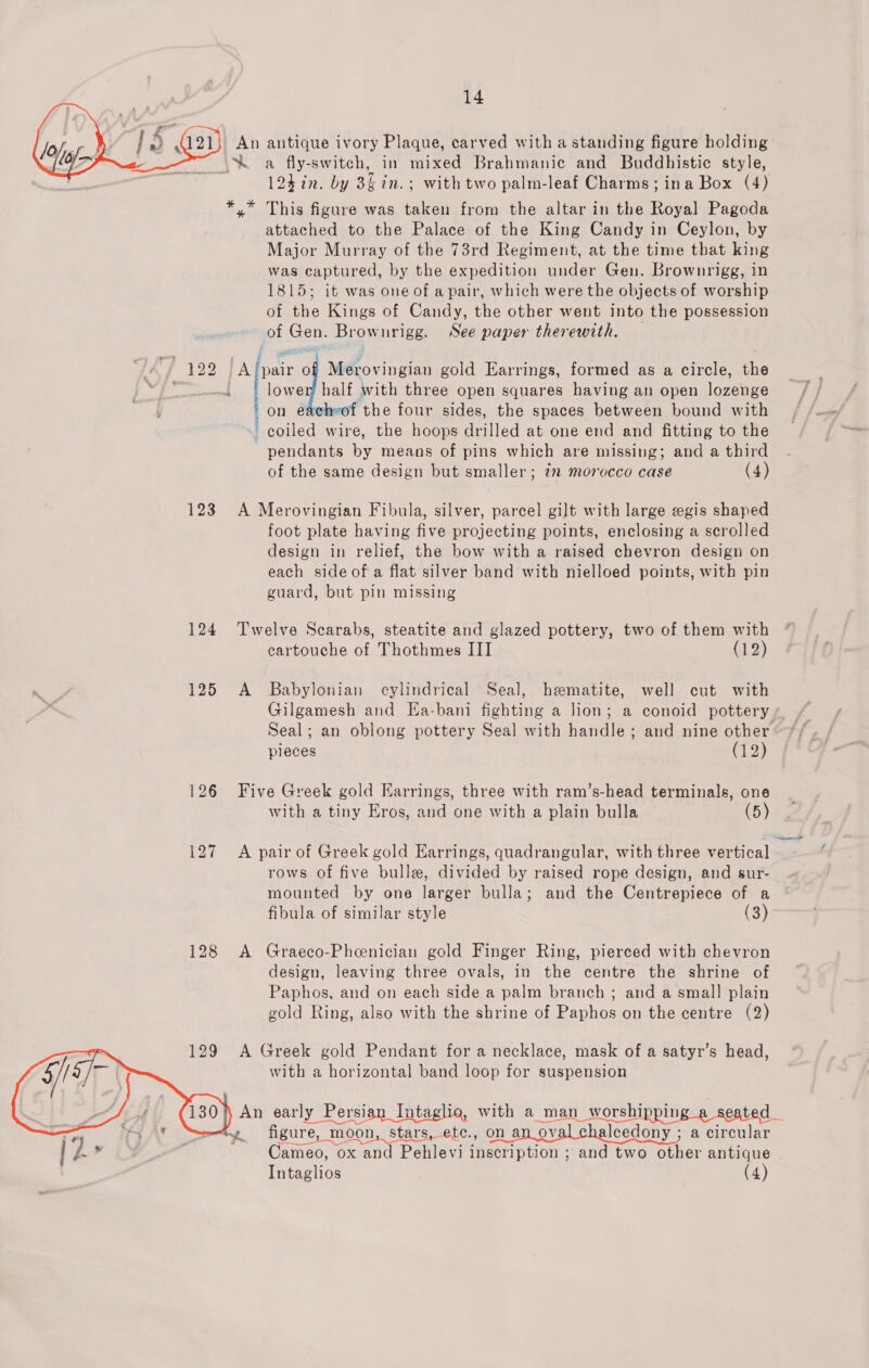   123 124 125 129 An antique ivory Plaque, carved with a standing figure holding * x This figure was taken from the altar in the Royal Pagoda attached to the Palace of the King Candy in Ceylon, by Major Murray of the 73rd Regiment, at the time that king was captured, by the expedition under Gen. Brownrigg, in 1815; it was one of a pair, which were the objects of worship of the Kings of Candy, the other went into the possession of Gon: Brownrigg. See paper therewith.  lower half with three open squares having an open ence on eachwof the four sides, the spaces between bound with coiled wire, the hoops drilled at one end and fitting to the pendants by means of pins which are missing; and a third of the same design but smaller; 7m morocco case (4) ; «@ ie ae of Merovingian gold Earrings, formed as a circle, ae | A Merovingian Fibula, silver, parcel gilt with large egis shaped foot plate having five projecting points, enclosing a scrolled design in relief, the bow with a raised chevron design on each side of a flat silver band with nielloed points, with pin guard, but pin missing Twelve Scarabs, steatite and glazed pottery, two of them with cartouche of Thothmes III (12) A Babylonian cylindrical Seal, hematite, well cut with Gilgamesh and Ea-bani fighting a lion; a conoid pottery Seal; an oblong pottery Seal with handle; and nine other pieces (12) Five Greek gold Earrings, three with ram’s-head terminals, one with a tiny Eros, and one with a plain bulla (5) A pair of Greek gold Earrings, quadrangular, with three vertical rows of five bulle, divided by raised rope design, and sur- mounted by one larger bulla; and the Centrepiece of a fibula of similar style (3) A Graeco-Pheenician gold Finger Ring, pierced with chevron design, leaving three ovals, in the centre the shrine of Paphos, and on each side a palm branch ; and a small plain gold Ring, also with the shrine of Paphos on the centre (2) A Greek gold Pendant for a necklace, mask of a satyr’s head, with a horizontal band loop for suspension figure, , moon, stars, etc., on an ov alcedony ; a circular Cameo, ox and Pehlevi inscription ; ; and two ether antique Intaglios (4)
