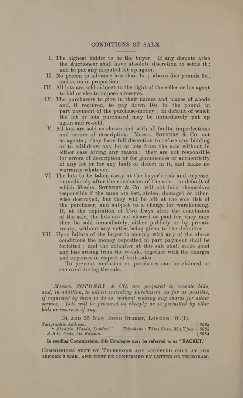 CONDITIONS OF SALE. I. The highest bidder to be the buyer. If any dispute arise the Auctioneer shall have absolute discretion to settle it ; and to put any disputed lot up again. II. No person to advance less than ls.; above five pounds 5s., and so on in proportion. III. All lots are sold subject to the right of the seller or his agent to bid or else to impose a reserve. IV. The purchasers to give in their names and places of abode and, if required, to pay down 10s. in the pound, in part payment of the purchase-money ; in default of which the lot or lots purchased may be immediately put up a again and re-sold. V. All lots are sold as shown and with all faults, imperfections and errors of description. Messrs. SorHEBY &amp; Co. act as agents ; they have full discretion to refuse any bidding or to withdraw any lot or lots from the sale without in either case giving any reason; they are not responsible for errors of description or for genuineness or authenticity of any lot or for any fault or defect in it, and make no warranty whatever. VI. The lots to be taken away at the buyer’s risk and expense, immediately after the conclusion of the sale ; in default of which Messrs. SotHEeBY &amp; Co. will not hold themselves responsible if the same are lost, stolen, damaged or other- wise destroyed, but they will be left at the sole risk of the purchaser, and subject to a charge for warehousing. If, at the expiration of Two Days after the conclusion of the sale, the lots are not cleared or paid for, they may then be sold immediately, either publicly or by private treaty, without any notice being given to the defaulter. VII. Upon failure of the buyer to comply with any of the above conditions the money deposited in part payment shall be forfeited ; and the defaulter at this sale shall make good any loss arising from the re-sale, together with the charges and expenses in respect of both sales. To prevent confusion no purchases can be claimed or removed during the sale.   Messrs. SOTHEBY c&amp; CO. are prepared to execute bids, and, in addition, to advise intending purchasers, as far as possible, uf requested by them to do so, without making any charge for either service. Lots will be procured as cheaply as is permitted by other bids or reserves, if any. 34 AND 35 New Bonp Srreer, Lonpon, W.(1). Telegraphic Address : ( 6682 ““ Abinitio, Wesdo, London.”’ Telephone : Three lines, MAY fair ~ 6683 A.B.C. Code, 5th Edition. : 6684  In sending Commissions, this Catalsene may be referred to as “ RACKET.”  COMMISSIONS SENT BY TELEPHONE ARE ACCEPTED ONLY AT THE SENDER’S RISK, AND MUST BE CONFIRMED BY LETTER OR TELEGRAM.