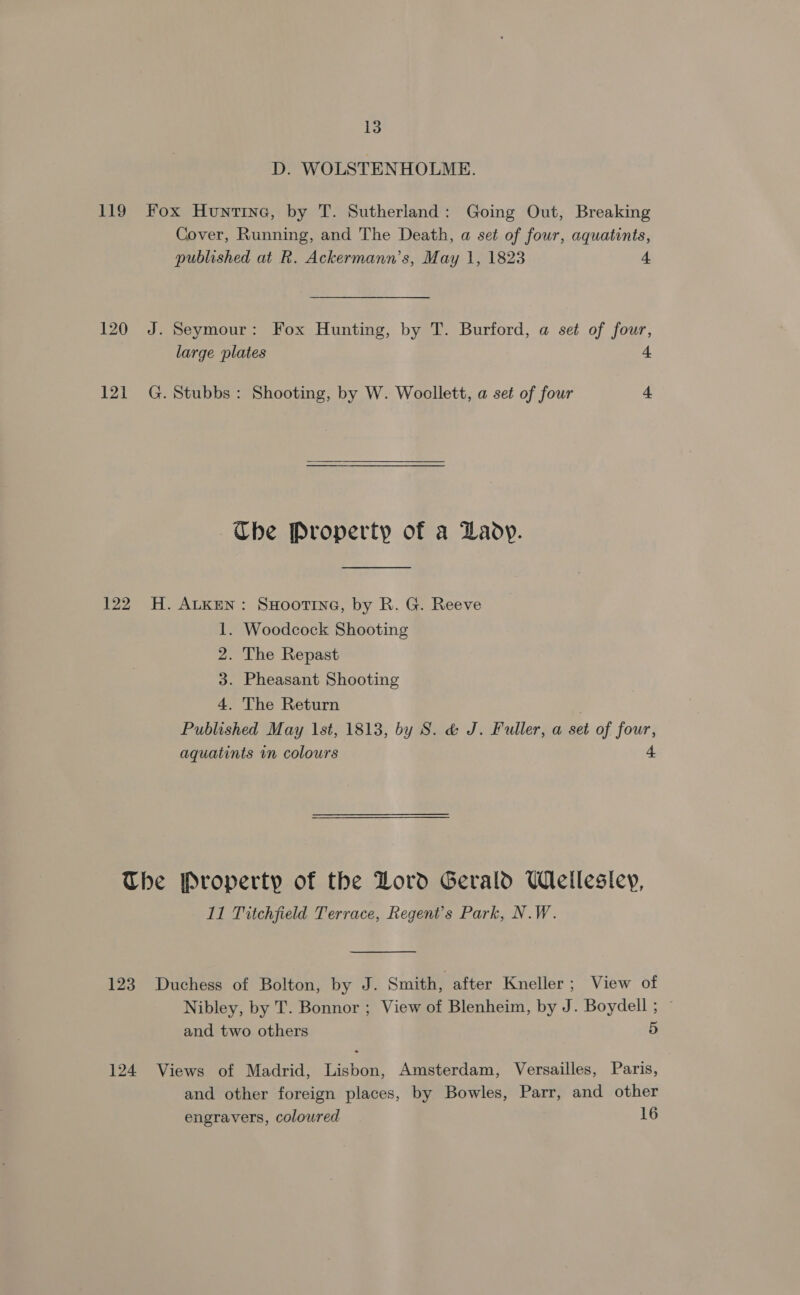D. WOLSTENHOLME. 119 Fox Huntine, by T. Sutherland: Going Out, Breaking Cover, Running, and The Death, a set of four, aquatints, published at R. Ackermann’s, May 1, 1823 4 120 J. Seymour: Fox Hunting, by T. Burford, a set of four, large plates 4 121 G. Stubbs: Shooting, by W. Woollett, a set of four A  Ube Property of a Lady. 122 H. Atken: SHooTine, by R. G. Reeve 1. Woodcock Shooting 2. The Repast 3. Pheasant Shooting 4. The Return . Published May \st, 1813, by S. &amp; J. Fuller, a set of four, aquatints in colours 4 The Property of the Lord Gerald Wellesley, 11 Titchfield Terrace, Regent’s Park, N.W. 123 Duchess of Bolton, by J. Smith, after Kneller; View of Nibley, by T. Bonnor ; View of Blenheim, by J. Boydell ; and two others 5 124 Views of Madrid, Lisbon, Amsterdam, Versailles, Paris, and other foreign places, by Bowles, Parr, and other engravers, coloured 16