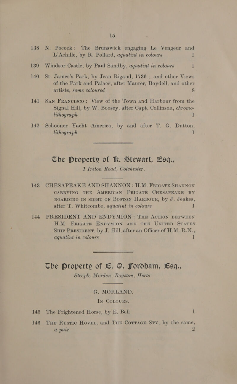 138 139 140 14] 142 143 144 145 146 15 N. Pocock: The Brunswick engaging Le Vengeur and L’ Achille, by R. Pollard, aquatint in colours ] Windsor Castle, by Paul Sandby, aquatint in colours 1 St. James’s Park, by Jean Rigaud, 1736; and other Views of the Park and Palace, after Maurer, Boydell, and other artists, some coloured 8 San Francisco: View of the Town and Harbour from the Signal Hill, by W. Boosey, after Capt. Collinson, chromo- lithograph ] Schooner Yacht America, by and after T. G. Dutton, lithograph 1 The Property of kk. Stewart, Lsq., 1 Ireton Road, Colchester. CHESAPEAKE AND SHANNON : H.M. FricatE SHANNON CARRYING THE AMERICAN FRIGATE CHESAPEAKE BY BOARDING IN SIGHT OF Boston Harsour, by J. Jeakes, after T. Whitcombe, aquatint in colours 1 PRESIDENT AND ENDYMION: Tue Action BETWEEN H.M. FricgattE ENDYMION AND THE UNITED STATES Sure PRESIDENT, by J. Hill, after an Officer of H.M. R.N., aquatint in colours 1 The Property of EL. O. Fordbam, Esq., Steeple Morden, Royston, Herts. G. MORLAND. In CoLouRs. The Frightened Horse, by E. Bell ] THE Rustic HoveL, and THE CorTaceE Sty, by the same,