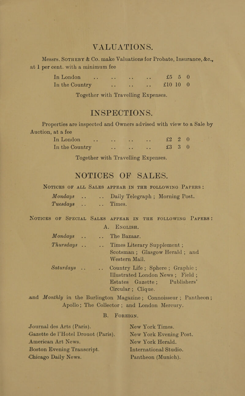 Messrs. SOTHEBY &amp; Co. make Valuations for Probate, Insurance, &amp;c., at 1 per cent. with a minimum fee In London - Ec = a uc. eu In the Country =: ve os SLE LO) a) Together with Travelling Expenses. INSPECTIONS. Properties are inspected and Owners advised with view to a Sale by Auction, at a fee In London Le ee Le J Poece ell In the Country ay ad of fay 3 10 Together with Travelling Expenses. NOTICES OF SALES. NOTICES OF ALL SALES APPEAR IN THE FOLLOWING PAPERS: Mondays .. .. Daily Telegraph ; Morning Post. Tuesdays .. -. Limes, NOTICES OF SPECIAL SALES APPEAR IN THE FOLLOWING PAPERS: A. ENGLISH. Mondays .. weet be Bazaar Thursdays .. .. Times Literary Supplement ; Scotsman ; Glasgow Herald ; and Western Mail. Saturdays .. .. Country Life; Sphere; Graphic ; Illustrated London News; Field ; Estates Gazette ; Publishers’ Circular ; Clique. and Monthly in the Burlington Magazine; Connoisseur; Pantheon; Apollo; The Collector ; and London Mercury. B. FOREIGN. Journal des Arts (Paris). New York Times. Gazette de |’ Hotel Drouot (Paris). New York Evening Post. American Art News. New York Herald. Boston Evening Transcript. International Studio. Chicago Daily News. Pantheon (Munich).