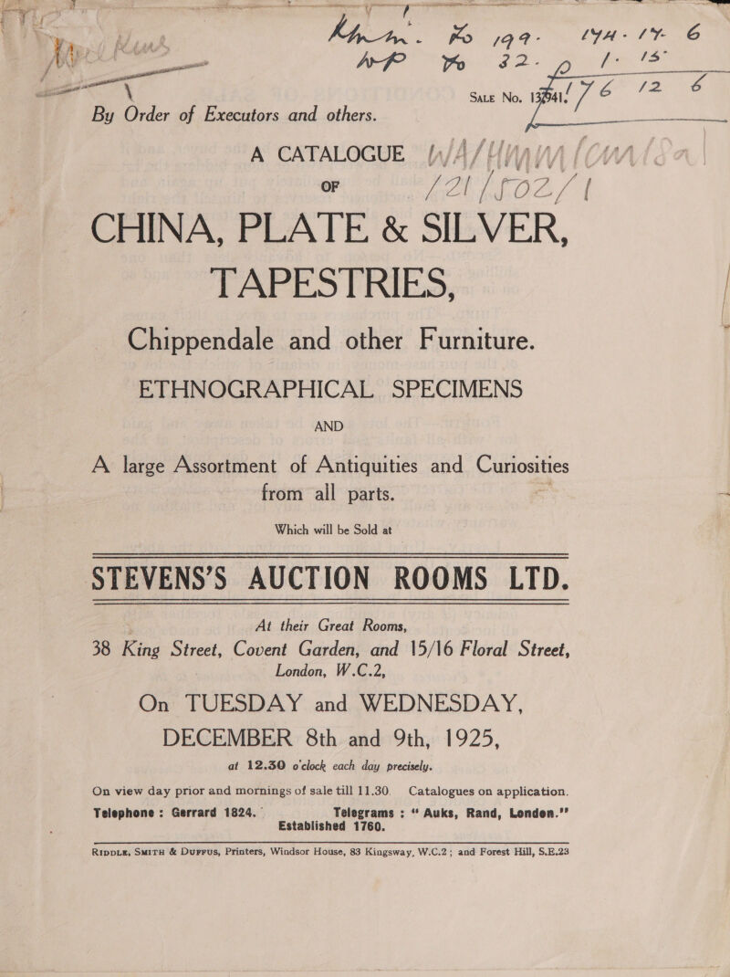 ee : 4 ay UR My ; ; J 3 f 7 7 ‘ ; 4 } ae ot SM , eos tes fh : , Fa te : : Ps ap i he ig 6 Sate No. 13 Bal? a “72 &amp; By Order of Executors and others “oe OF ie fone A CHINA, PLATE &amp; SILVER TAPESTRIES, | Chippendale and other Furniture. ETHNOGRAPHICAL SPECIMENS AND A large ie of Antiquities and Curiosities from all parts. Which will be Sold at STEVENS’S AUCTION ROOMS LTD. At their Great Rooms, 38 King Street, Covent Garden, and 15/16 Floral Street, London, W.C.2, On TUESDAY and WEDNESDAY DECEMBER 8th and 9th we t925, at 12.30 o'clock each day precisely On view day prior and mornings of sale till 11.30 Telephone : Gerrard 1824 Catalogues on application. Telegrams : “ Auks, Rand, Londen.’’ Established 1760. RIpDLE, SmiTH &amp; Durrus, Printers, Windsor House, 83 Kingsway, W.C.2 and Forest Hill, S.E.23