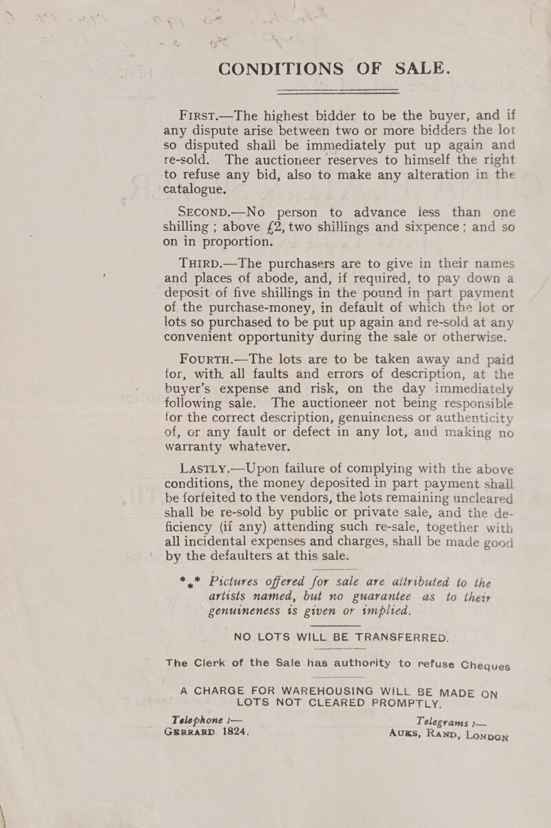 CONDITIONS OF SALE. First.—The highest bidder to be the buyer, and if any dispute arise between two or more bidders the lot so disputed shall be immediately put up again and re-sold. The auctioneer reserves to himself the right to refuse any bid, also to make any alteration in the ‘catalogue. | SECOND.—No person to advance iess than one shilling ; above £2, two shillings and sixpence ; and so on in proportion. THIRD.—The purchasers are to give in their names and places of abode, and, if required, to pay down a deposit of five shillings in the pound in part payment of the purchase-money, in default of which the lot or lots so purchased to be put up again and re-sold at any convenient opportunity during the sale or otherwise. FourTH.—The lots are to be taken away and paid for, with. all faults and errors of description, at the buyer's expense and risk, on the day immediately following sale. The auctioneer not being responsible for the correct description, genuineness or authenticity of, or any fault or defect in any lot, and making no warranty whatever. LastLy.—Upon failure of complying with the above _ conditions, the money deposited in part payment shall be forfeited to the vendors, the lots remaining uncleared shall be re-sold by public or private sale, and the de- ficiency (ii any) attending such re-sale, together with all incidental expenses and charges, shall be made good by the defaulters at this sale.  *.* Pictures offered for sale are attributed to the artists named, but no guarantee as to theisv genuineness ts given or tmplted. NO LOTS WILL BE TRANSFERRED.  The Clerk of the Sale has authority to refuse Cheaues A CHARGE FOR WAREHOUSING WILL BE MADE on LOTS NOT CLEARED PROMPTLY, Telephone I— Telegvams ;— GERRARD 1824. Aus, Rann, Lonpon