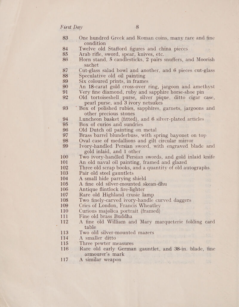 83 84 85 86 87 88 89 90 91 92 93 94 95 96 WE 98 99 100 101 102 103 104 One hundred Greek and Roman coins, many rare and fine condition Twelve old Stafford figures and china pieces Arab rifle, sword, spear, knives, etc. Horn stand, 5 candlesticks, 2 pairs snuffers, and Moorish sachet Cut-glass salad bowl and another, and 6 pieces cut-glass Speculative old oil painting Six coloured prints, in frames An 18-carat gold cross-over ring, jargoon and. amethyst Very fine diamond, ruby and sapphire horse-shoe pin Old tortoiseshell purse, silver pique, ditto cigar case, pearl purse, and 3 ivory netsukes other precious stones Luncheon basket (fitted), and 6 silver-plated articles Box of curios and sundries Old Dutch oil painting on metal Brass barrel blunderbuss, with spring bayonet on top Oval case of medallions and gilt circular mirror Ivory-handled Persian sword, with engraved blade and gold inlaid, and 1 other Two ivory-handled Persian swords, and gold inlaid knife An old naval oil painting, framed and glazed Three old scrap books, and a quantity of old autographs Pair old steel gauntlets A small hide parrying shield A fine old silver-mounted skean-dhu Antique flintlock fire-lighter Rare old Highland crusie lamp Two finely-carved ivory-handle curved daggers Cries of London, Francis Wheatley . Curious majolica portrait (framed) Fine old brass Buddha A fine old William and Mary marqueterie folding card table Two old silver-mounted mazers A smaller ditto Three pewter measures Rare old early German gauntlet, and 38-in. blade, fie armourer’s mark A similar weapon