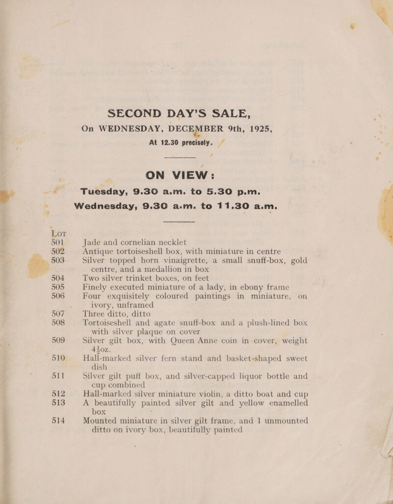 On WEDNESDAY, DECEMBER 9th, 1925, At 12.30 precisely. © di ON VIEW: . Wednesday, 9.30 a.m. to 11.30 a.m. for S01 Jade and cornelian necklet Fee Antique tortoiseshell box, with miniature in centre Soe 503 Silver topped horn vinaigrette, a small snuff-box, gold ware centre, and a medallion in box 504 Two silver trinket boxes, on feet 505 Finely executed miniature of a lady, in ebony frame 506 Four exquisitely coloured paintings in miniature, on ivory, unframed 507 Three ditto, ditto 508 Tortoiseshell and agate snuff-box and a plush-lined box with silver plaque on cover 309 Silver gilt box, with Queen Anne coin in cover, weight Atloz. 910° Hall-marked silver fern stand and basket-shaped sweet dish 51] Silver gilt puff box, and silver-capped liquor bottle and cup combined 512 Hall-marked silver miniature violin, a ditto boat and cup 513 A beautifully paved silver gilt and yellow enamelled box 514 Mounted miniature in silver gilt frame, and 1 unmounted ditto on ivory box, beautifully painted Se