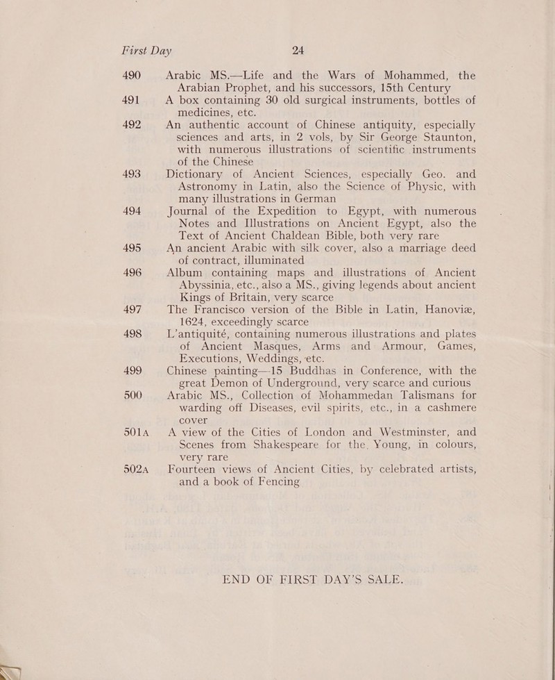 490 49] 492 493 494 495 496 497 498 499 500 SOLA 5024 Arabic MS.—Life and the Wars of Mohammed, the Arabian Prophet, and his successors, 15th Century A box containing 30 old surgical instruments, bottles of medicines, etc. An authentic account of Chinese antiquity, especially sciences and arts, in 2 vols, by Sir George Staunton, with numerous illustrations of scientific instruments of the Chinese Dictionary of Ancient Sciences, especially Geo. and Astronomy in Latin, also the Science of Physic, with many illustrations in German Journal of the Expedition to Egypt, with numerous Notes and Illustrations on Ancient Egypt, also the Text of Ancient Chaldean Bible, both very rare An ancient Arabic with silk cover, also a marriage deed of contract, illuminated Album containing maps and illustrations of Ancient Abyssinia, etc., also a MS., giving legends about ancient Kings of Britain, very scarce The Francisco version of the Bible in Latin, Hanovie, 1624, exceedingly scarce L’antiquité, containing numerous illustrations and plates of Ancient Masques, Arms and Armour, Games, Executions, Weddings, etc. Chinese painting—15 Buddhas in Conference, with the great Demon of Underground, very scarce and curious Arabic MS., Collection of Mohammedan Talismans for warding off Diseases, evil spirits, etc., in a cashmere cover A view of the Cities of London and Westminster, and Scenes from Shakespeare for the. Young, in colours, very rare Fourteen views of Ancient Cities, by celebrated artists, and a book of Fencing END OF BIRST DAY'S SALE.