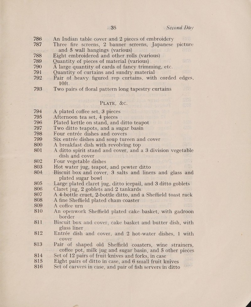 816 An Indian table cover and 2 pieces of embroidery Three fire screens, 2 banner sereens, Japanese picture and 5 wall hangings (various) : spk Quantity of pieces of material (various) A large quantity of cards of fancy trimming, etc. Quantity of curtains and sundry material 10ft. Two pairs of floral pattern long papesnty curtains PUar, eC. A plated coffee set, 3 pieces Afternoon tea set, 4 pieces Plated kettle on stand, and ditto teapot Two ditto teapots, and a sugar basin Four entrée dishes and covers Six entrée dishes and soup tureen and cover A breakfast dish with revolving top A ditto spirit stand and: cover, and a 3 division vegetable dish and cover Four vegetable dishes Hot water jug, teapot, and pewter ditto plated sugar bowl Claret jug, 2 goblets and 2 tankards A 4-bottle cruet, 2-bottle ditto, and a Sheffield toast rack A fine Sheffield plated cham coaster A coffee urn An openwork Sheffield plated cake. basket, with gadroon border. . Biscuit box and cover, cake basket and butter dish, With glass liner. Entrée dish and cover, and 2 hot-water dishes, 1 with cover Pair of shaped old Sheffield coasters, wine strainers, coffee pot, milk jug and sugar basin, and 5 other pieces Eight pairs of ditto in case, and 6 small fruit knives Set of carvers in case, and pair of fish servers'in ditto