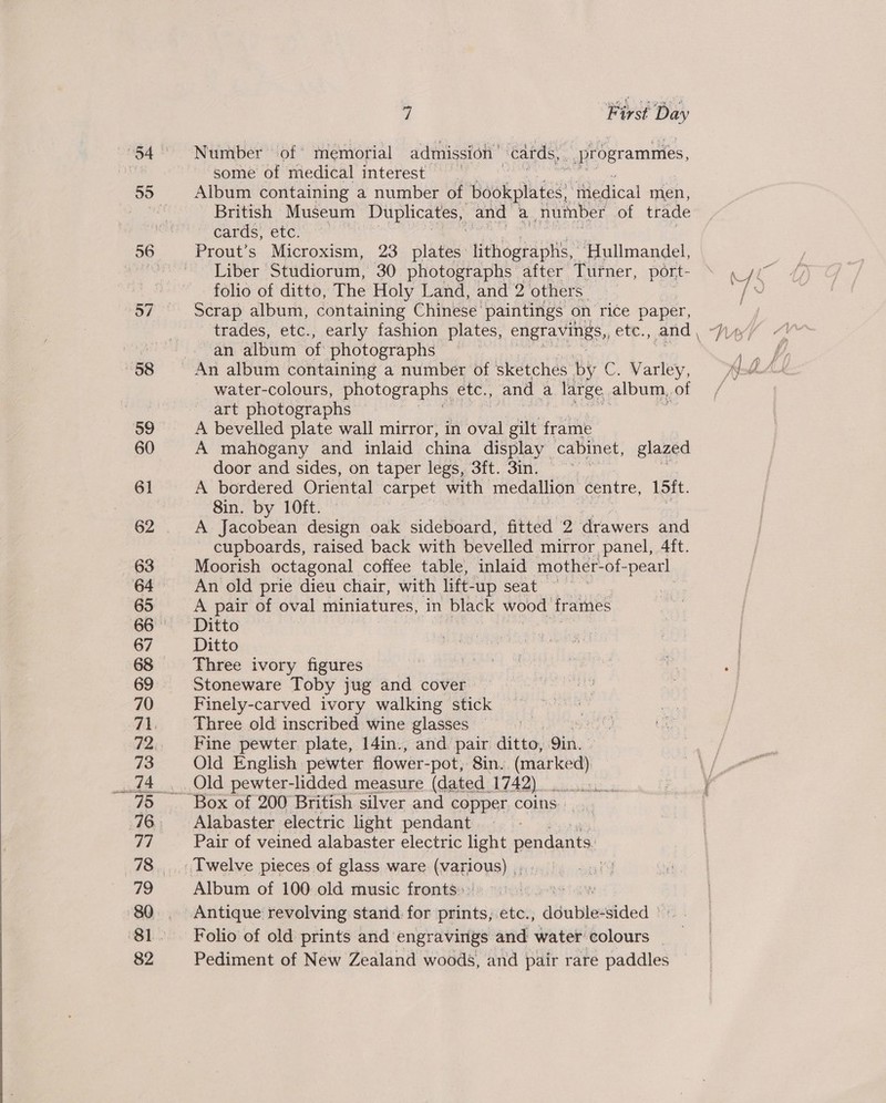  Number of memorial admission | cards, programmes, some of medical interest Album containing a number of -Babkplates ‘thedical men, British Museum Duplicates, and a number of trade cards, etc. | Prout’s Microxism, 23 plates lithographs, ‘Hullmandel, Liber Studiorum, 30 photographs after Turner, port- ae folio of ditto, The Holy Land, and 2 others | (| Scrap album, containing Chinese paintings on rice paper, | trades, etc., early fashion plates, engravings, ete. and | Why an album of photographs ~ water-colours, photographs etc., and a large album, OE of art photographs A bevelled plate wall mirror, in oval gilt frag A mahogany and inlaid china display cabinet, glazed door and sides, on taper legs, 3ft. 3in. A bordered Oriental carpet with medallion centre, L5it. 8in. by 10ft. A Jacobean design oak sideboard, fitted 2 drawers and cupboards, raised back with bevelled mirror panel, 4ft. Moorish octagonal coffee table, inlaid mother-of- -pearl An old prie dieu chair, with lift- -up seat — A pair of oval miniatures, in black wood frames Ditto Three ivory figures Stoneware Toby jug and cover Finely-carved ivory walking stick Three old inscribed wine glasses Fine pewter plate, 14in., and pair ditto, dik. Old English pewter flower- -pot, Sin. (mar ked) \/ Old pewter-lidded measure (dated 1742) 00... 7oor Alabaster electric light pendant Pair of veined alabaster electric light pendants: Album of 100 old music fronts:: ay Antique revolving stand for prints, etc., dinbleedided | Folio of old prints and engravings and water ie” | Pediment of New Zealand woods, and pair rare paddles