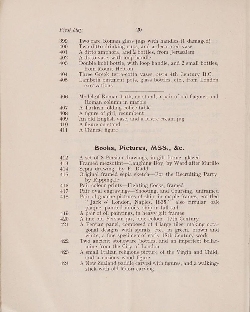  400 401 402 403 404 405 Two ditto drinking cups, and a decorated vase A ditto amphora, and 2 bottles, from Jerusalem A ditto vase, with loop handle Double kohl bottle, with loop handle, and 2 small bottles, from Mount Hebron Three Greek terra-cotta vases, civca 4th Century B.C. Lambeth ointment pots, glass bottles, etc., from London excavations Model of Roman bath, on stand, a pair of old flagons, and Roman column in marble A Turkish folding coffee table A figure of girl, recumbent A figure on stand A Chinese figure Books, Pictures, MSS., &amp;c. A set of 3 Persian drawings, in gilt frame, glazed Framed mezzotint—Laughing Boy, by Ward after Murillo Sepia drawing, by F. Dadd Original framed sepia sketch—For the Recruiting Party, by Rippingale Pair colour prints—Fighting Cocks, framed Pair oval engravings—Shooting, and Coursing, unframed Pair of guache pictures of ship, in maple frames, entitled “Jack o’ London, Naples, 1835,’’ also circular oak plaque, painted in oils, ship in full sail A pair of oil paintings, in heavy gilt frames A fine old Persian jar, blue colour, 17th Century A Persian panel, composed of 4 large tiles, making octa- gonal designs with spirals, etc., in green, brown and white, a fine specimen of early 18th Century work Two ancient stoneware bottles, and an imperfect bellar- mine from the City of London A small Italian religious picture of the Virgin and Child, and a curious wood figure A New Zealand paddle carved with figures, and a walking- stick with old Maori carving